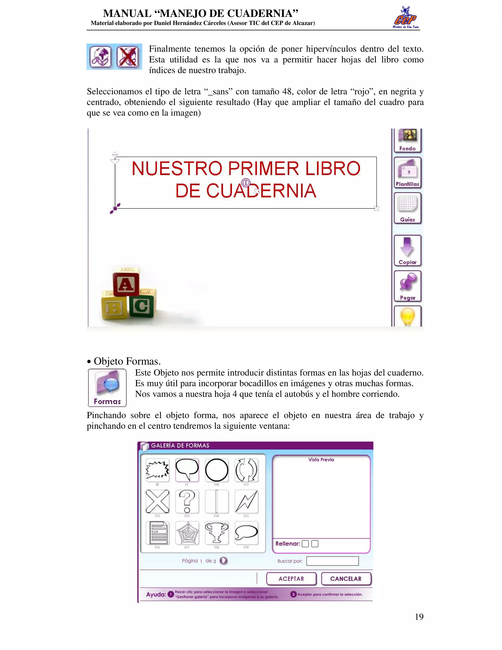 MANUAL “MANEJO DE CUADERNIA”
 Material elaborado por Daniel Hernández Cárceles (Asesor TIC del CEP de Alcazar)



                     Finalmente tenemos la opción de poner hipervínculos dentro del texto.
                     Esta utilidad es la que nos va a permitir hacer hojas del libro como
                     índices de nuestro trabajo.

Seleccionamos el tipo de letra “_sans” con tamaño 48, color de letra “rojo”, en negrita y
centrado, obteniendo el siguiente resultado (Hay que ampliar el tamaño del cuadro para
que se vea como en la imagen)




• Objeto Formas.
           Este Objeto nos permite introducir distintas formas en las hojas del cuaderno.
           Es muy útil para incorporar bocadillos en imágenes y otras muchas formas.
           Nos vamos a nuestra hoja 4 que tenía el autobús y el hombre corriendo.

Pinchando sobre el objeto forma, nos aparece el objeto en nuestra área de trabajo y
pinchando en el centro tendremos la siguiente ventana:




                                                                                       19
 
