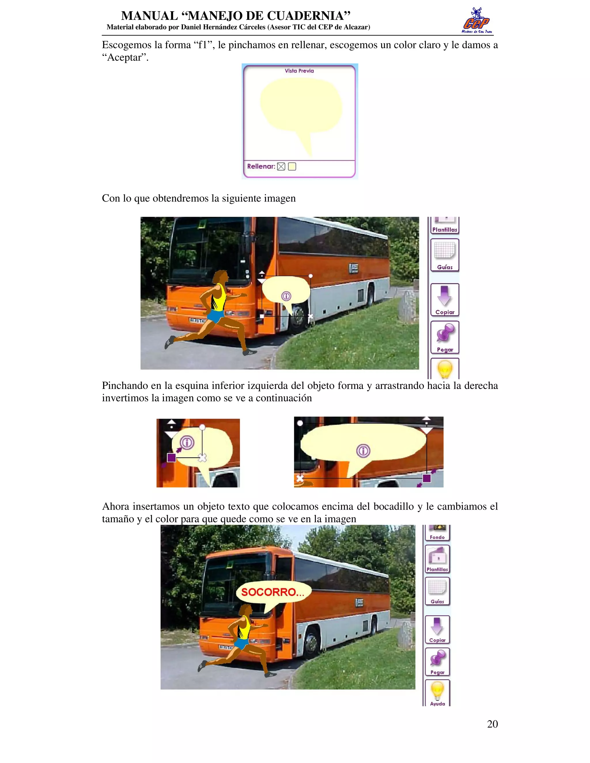 MANUAL “MANEJO DE CUADERNIA”
 Material elaborado por Daniel Hernández Cárceles (Asesor TIC del CEP de Alcazar)

Escogemos la forma “f1”, le pinchamos en rellenar, escogemos un color claro y le damos a
“Aceptar”.




Con lo que obtendremos la siguiente imagen




Pinchando en la esquina inferior izquierda del objeto forma y arrastrando hacia la derecha
invertimos la imagen como se ve a continuación




Ahora insertamos un objeto texto que colocamos encima del bocadillo y le cambiamos el
tamaño y el color para que quede como se ve en la imagen




                                                                                       20
 
