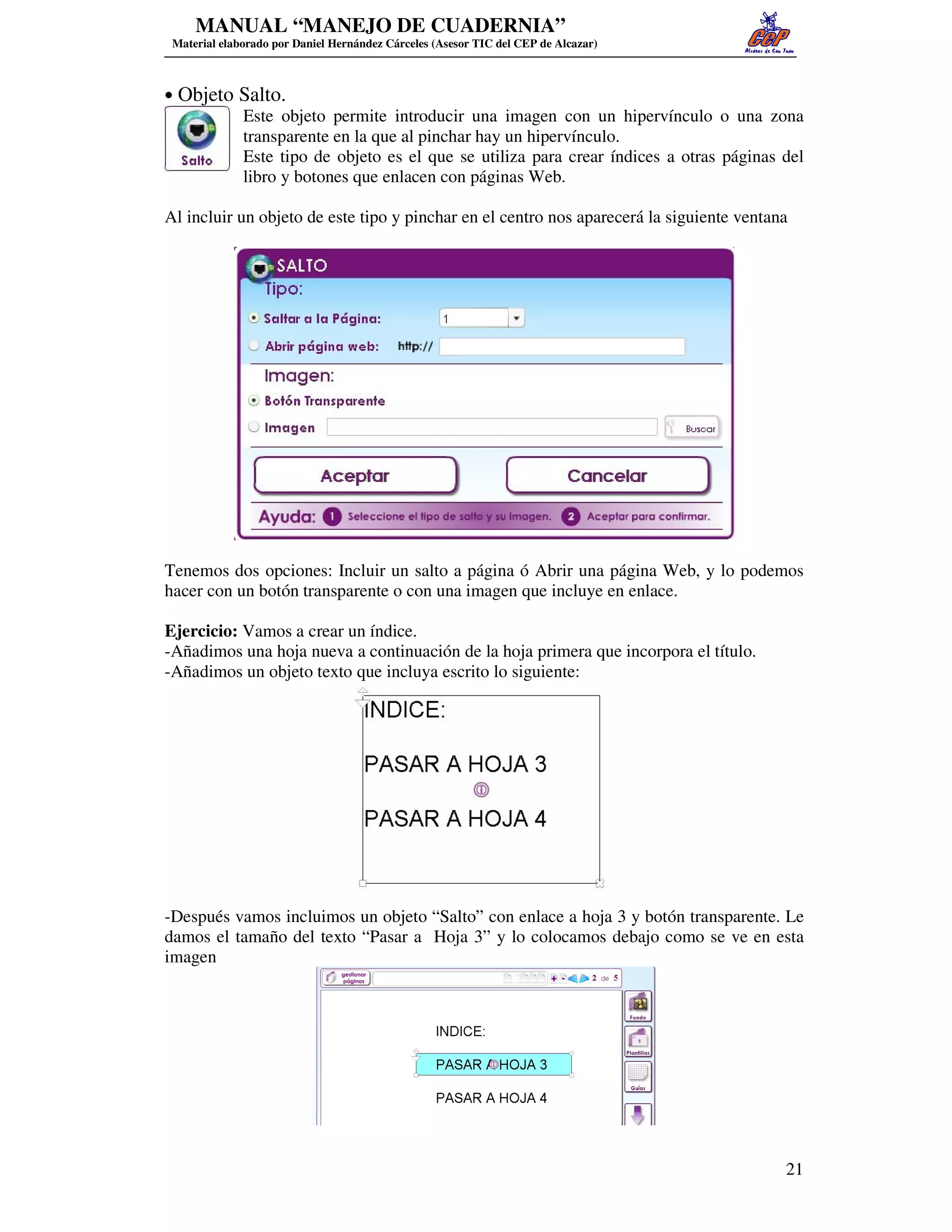 MANUAL “MANEJO DE CUADERNIA”
 Material elaborado por Daniel Hernández Cárceles (Asesor TIC del CEP de Alcazar)



• Objeto Salto.
         Este objeto permite introducir una imagen con un hipervínculo o una zona
         transparente en la que al pinchar hay un hipervínculo.
         Este tipo de objeto es el que se utiliza para crear índices a otras páginas del
         libro y botones que enlacen con páginas Web.

Al incluir un objeto de este tipo y pinchar en el centro nos aparecerá la siguiente ventana




Tenemos dos opciones: Incluir un salto a página ó Abrir una página Web, y lo podemos
hacer con un botón transparente o con una imagen que incluye en enlace.

Ejercicio: Vamos a crear un índice.
-Añadimos una hoja nueva a continuación de la hoja primera que incorpora el título.
-Añadimos un objeto texto que incluya escrito lo siguiente:




-Después vamos incluimos un objeto “Salto” con enlace a hoja 3 y botón transparente. Le
damos el tamaño del texto “Pasar a Hoja 3” y lo colocamos debajo como se ve en esta
imagen




                                                                                          21
 