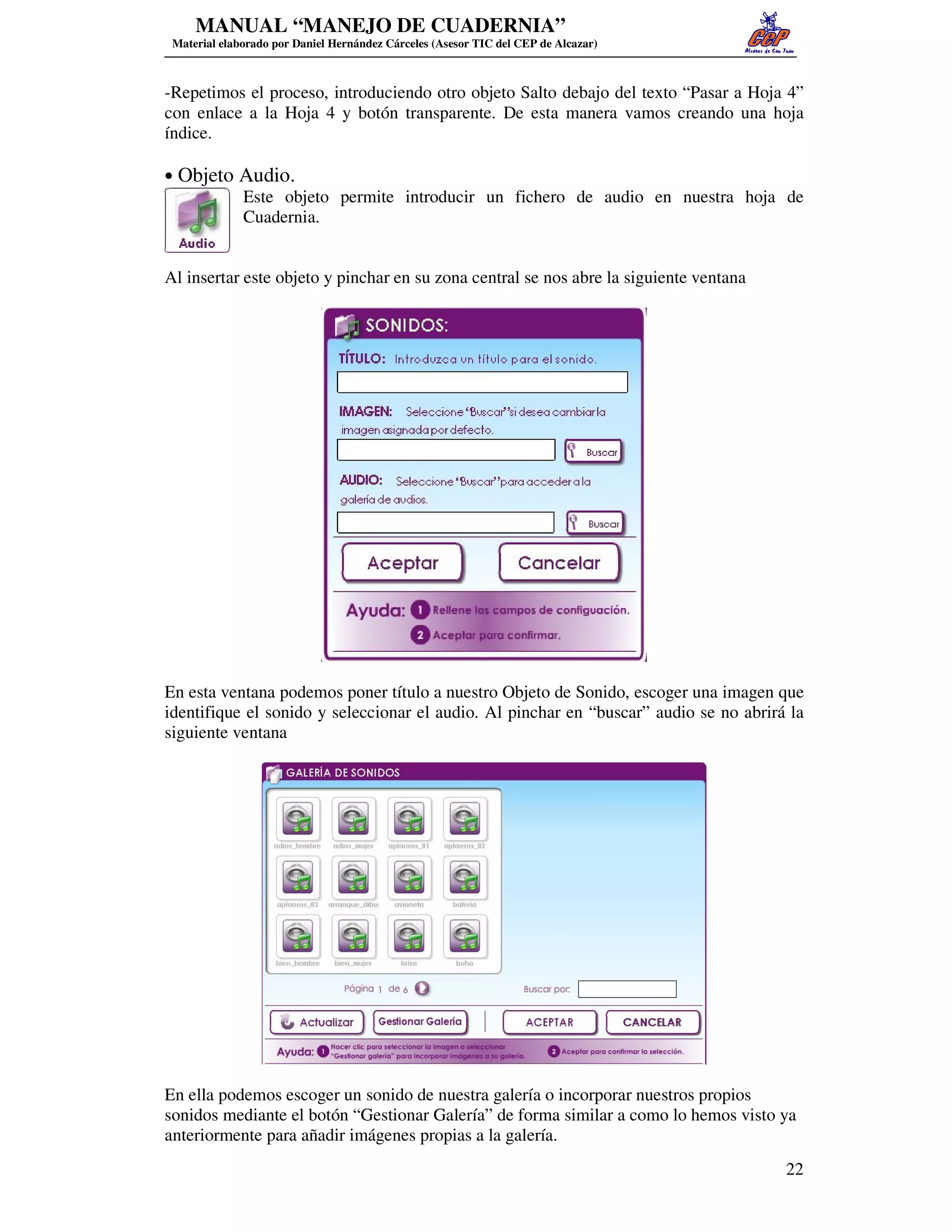MANUAL “MANEJO DE CUADERNIA”
 Material elaborado por Daniel Hernández Cárceles (Asesor TIC del CEP de Alcazar)



-Repetimos el proceso, introduciendo otro objeto Salto debajo del texto “Pasar a Hoja 4”
con enlace a la Hoja 4 y botón transparente. De esta manera vamos creando una hoja
índice.

• Objeto Audio.
         Este objeto permite introducir un fichero de audio en nuestra hoja de
         Cuadernia.


Al insertar este objeto y pinchar en su zona central se nos abre la siguiente ventana




En esta ventana podemos poner título a nuestro Objeto de Sonido, escoger una imagen que
identifique el sonido y seleccionar el audio. Al pinchar en “buscar” audio se no abrirá la
siguiente ventana




En ella podemos escoger un sonido de nuestra galería o incorporar nuestros propios
sonidos mediante el botón “Gestionar Galería” de forma similar a como lo hemos visto ya
anteriormente para añadir imágenes propias a la galería.
                                                                                        22
 