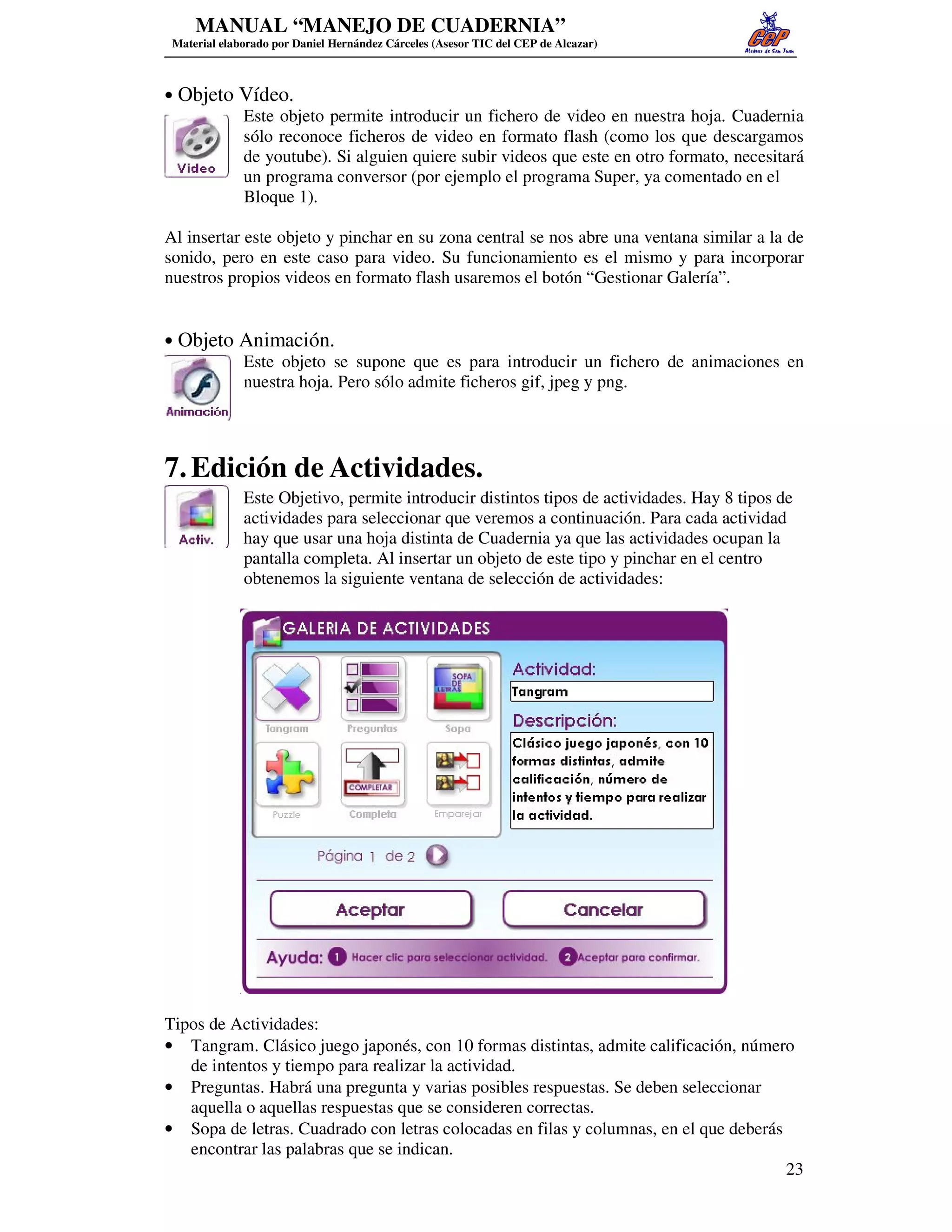 MANUAL “MANEJO DE CUADERNIA”
 Material elaborado por Daniel Hernández Cárceles (Asesor TIC del CEP de Alcazar)



• Objeto Vídeo.
         Este objeto permite introducir un fichero de video en nuestra hoja. Cuadernia
         sólo reconoce ficheros de video en formato flash (como los que descargamos
         de youtube). Si alguien quiere subir videos que este en otro formato, necesitará
         un programa conversor (por ejemplo el programa Super, ya comentado en el
         Bloque 1).

Al insertar este objeto y pinchar en su zona central se nos abre una ventana similar a la de
sonido, pero en este caso para video. Su funcionamiento es el mismo y para incorporar
nuestros propios videos en formato flash usaremos el botón “Gestionar Galería”.


• Objeto Animación.
         Este objeto se supone que es para introducir un fichero de animaciones en
         nuestra hoja. Pero sólo admite ficheros gif, jpeg y png.




7. Edición de Actividades.
              Este Objetivo, permite introducir distintos tipos de actividades. Hay 8 tipos de
              actividades para seleccionar que veremos a continuación. Para cada actividad
              hay que usar una hoja distinta de Cuadernia ya que las actividades ocupan la
              pantalla completa. Al insertar un objeto de este tipo y pinchar en el centro
              obtenemos la siguiente ventana de selección de actividades:




Tipos de Actividades:
• Tangram. Clásico juego japonés, con 10 formas distintas, admite calificación, número
   de intentos y tiempo para realizar la actividad.
• Preguntas. Habrá una pregunta y varias posibles respuestas. Se deben seleccionar
   aquella o aquellas respuestas que se consideren correctas.
• Sopa de letras. Cuadrado con letras colocadas en filas y columnas, en el que deberás
   encontrar las palabras que se indican.
                                                                                       23
 