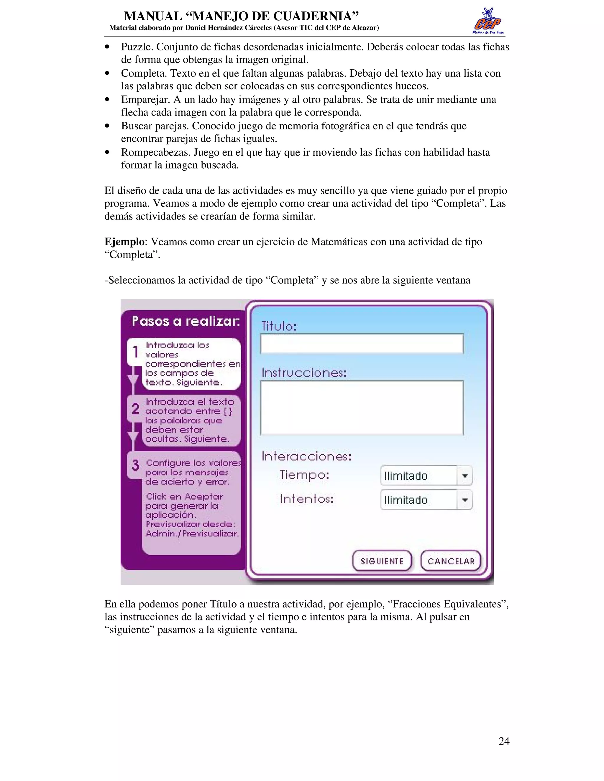 MANUAL “MANEJO DE CUADERNIA”
 Material elaborado por Daniel Hernández Cárceles (Asesor TIC del CEP de Alcazar)

•   Puzzle. Conjunto de fichas desordenadas inicialmente. Deberás colocar todas las fichas
    de forma que obtengas la imagen original.
•   Completa. Texto en el que faltan algunas palabras. Debajo del texto hay una lista con
    las palabras que deben ser colocadas en sus correspondientes huecos.
•   Emparejar. A un lado hay imágenes y al otro palabras. Se trata de unir mediante una
    flecha cada imagen con la palabra que le corresponda.
•   Buscar parejas. Conocido juego de memoria fotográfica en el que tendrás que
    encontrar parejas de fichas iguales.
•   Rompecabezas. Juego en el que hay que ir moviendo las fichas con habilidad hasta
    formar la imagen buscada.

El diseño de cada una de las actividades es muy sencillo ya que viene guiado por el propio
programa. Veamos a modo de ejemplo como crear una actividad del tipo “Completa”. Las
demás actividades se crearían de forma similar.

Ejemplo: Veamos como crear un ejercicio de Matemáticas con una actividad de tipo
“Completa”.

-Seleccionamos la actividad de tipo “Completa” y se nos abre la siguiente ventana




En ella podemos poner Título a nuestra actividad, por ejemplo, “Fracciones Equivalentes”,
las instrucciones de la actividad y el tiempo e intentos para la misma. Al pulsar en
“siguiente” pasamos a la siguiente ventana.




                                                                                        24
 