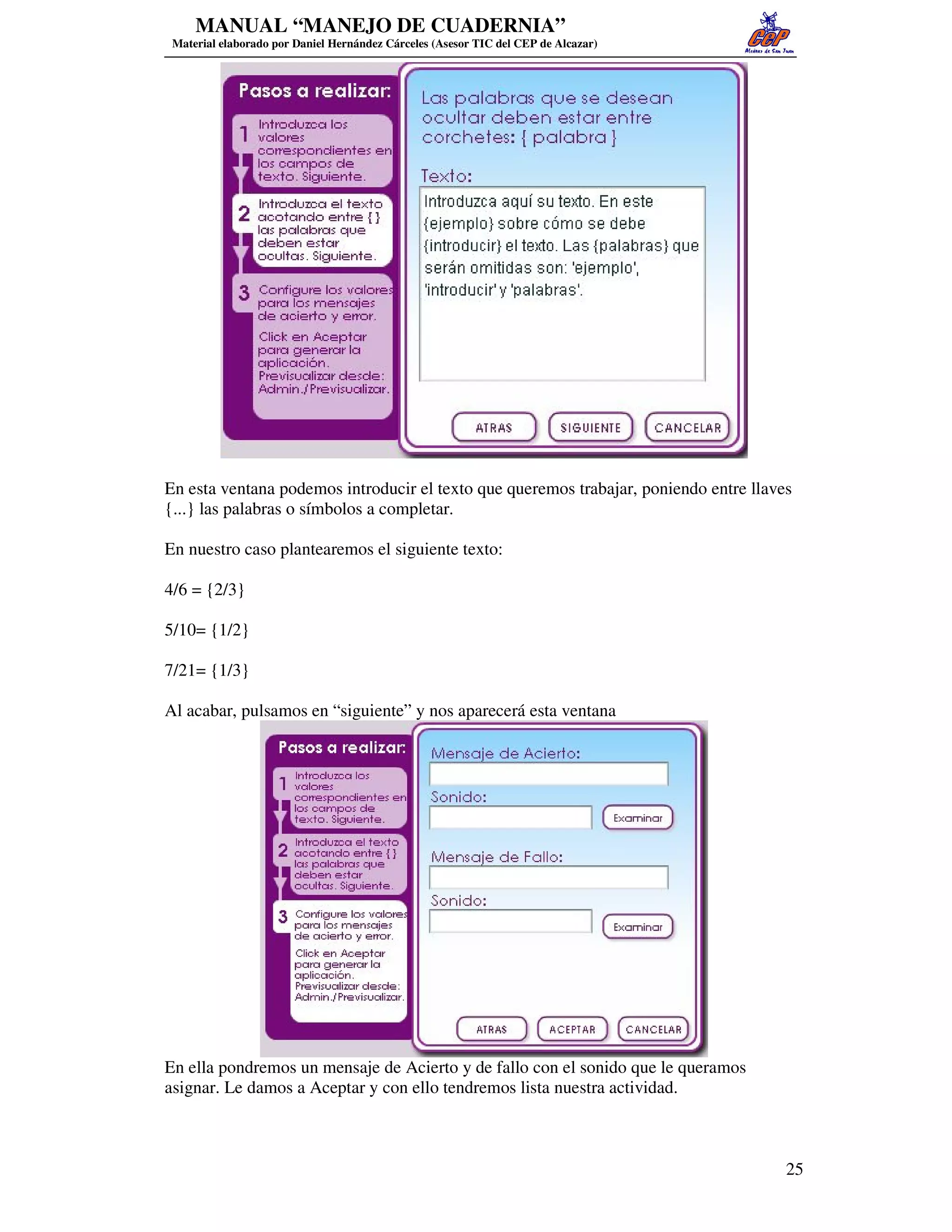 MANUAL “MANEJO DE CUADERNIA”
 Material elaborado por Daniel Hernández Cárceles (Asesor TIC del CEP de Alcazar)




En esta ventana podemos introducir el texto que queremos trabajar, poniendo entre llaves
{...} las palabras o símbolos a completar.

En nuestro caso plantearemos el siguiente texto:

4/6 = {2/3}

5/10= {1/2}

7/21= {1/3}

Al acabar, pulsamos en “siguiente” y nos aparecerá esta ventana




En ella pondremos un mensaje de Acierto y de fallo con el sonido que le queramos
asignar. Le damos a Aceptar y con ello tendremos lista nuestra actividad.



                                                                                       25
 