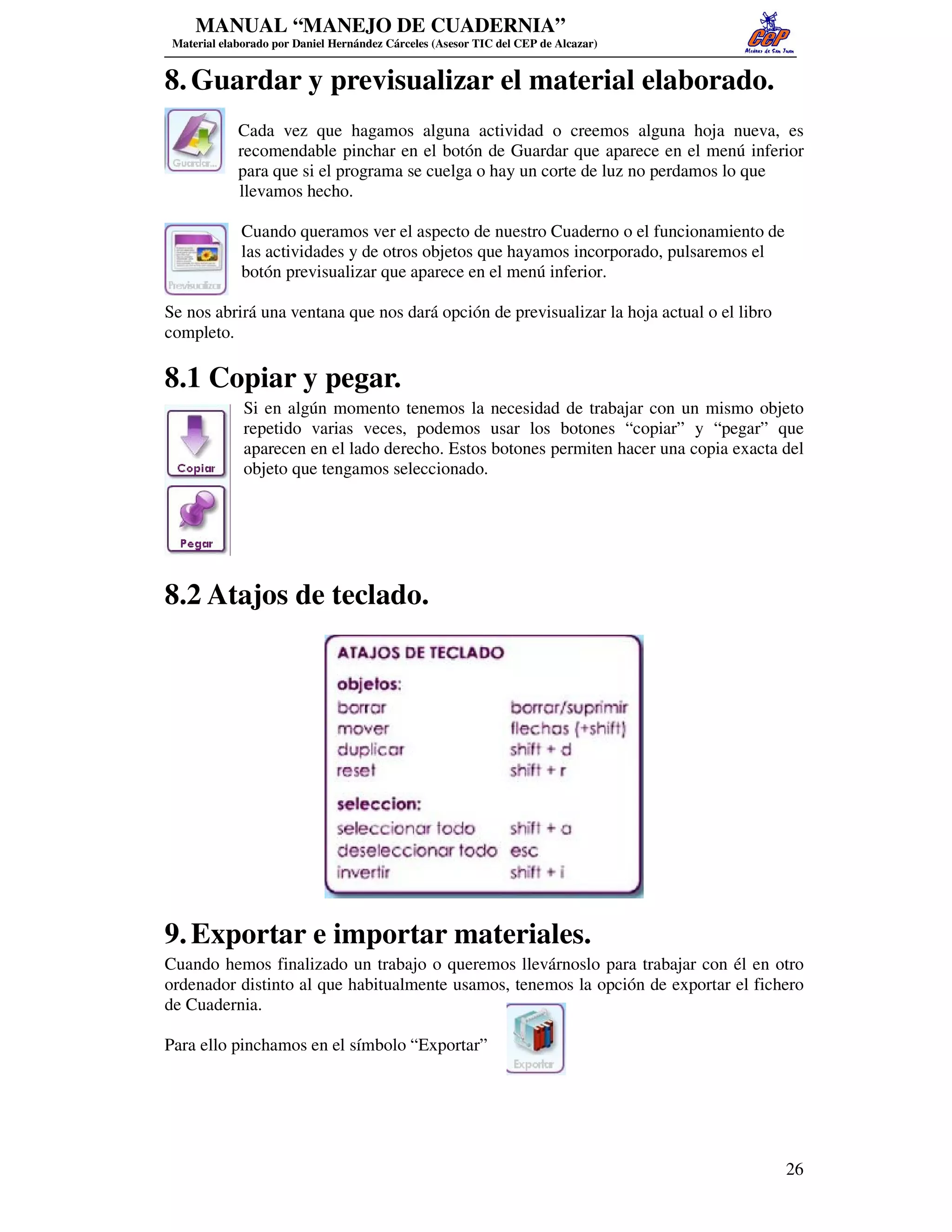 MANUAL “MANEJO DE CUADERNIA”
 Material elaborado por Daniel Hernández Cárceles (Asesor TIC del CEP de Alcazar)


8. Guardar y previsualizar el material elaborado.
             Cada vez que hagamos alguna actividad o creemos alguna hoja nueva, es
             recomendable pinchar en el botón de Guardar que aparece en el menú inferior
             para que si el programa se cuelga o hay un corte de luz no perdamos lo que
             llevamos hecho.

              Cuando queramos ver el aspecto de nuestro Cuaderno o el funcionamiento de
              las actividades y de otros objetos que hayamos incorporado, pulsaremos el
              botón previsualizar que aparece en el menú inferior.

Se nos abrirá una ventana que nos dará opción de previsualizar la hoja actual o el libro
completo.

8.1 Copiar y pegar.
              Si en algún momento tenemos la necesidad de trabajar con un mismo objeto
              repetido varias veces, podemos usar los botones “copiar” y “pegar” que
              aparecen en el lado derecho. Estos botones permiten hacer una copia exacta del
              objeto que tengamos seleccionado.




8.2 Atajos de teclado.




9. Exportar e importar materiales.
Cuando hemos finalizado un trabajo o queremos llevárnoslo para trabajar con él en otro
ordenador distinto al que habitualmente usamos, tenemos la opción de exportar el fichero
de Cuadernia.

Para ello pinchamos en el símbolo “Exportar”




                                                                                           26
 