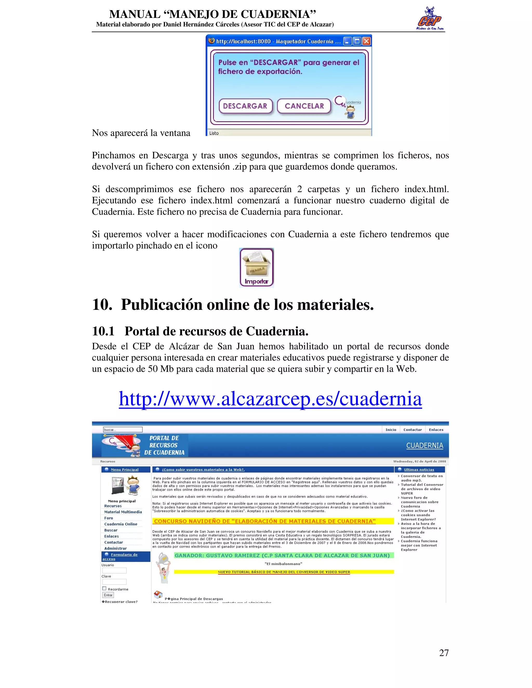 MANUAL “MANEJO DE CUADERNIA”
 Material elaborado por Daniel Hernández Cárceles (Asesor TIC del CEP de Alcazar)




Nos aparecerá la ventana

Pinchamos en Descarga y tras unos segundos, mientras se comprimen los ficheros, nos
devolverá un fichero con extensión .zip para que guardemos donde queramos.

Si descomprimimos ese fichero nos aparecerán 2 carpetas y un fichero index.html.
Ejecutando ese fichero index.html comenzará a funcionar nuestro cuaderno digital de
Cuadernia. Este fichero no precisa de Cuadernia para funcionar.

Si queremos volver a hacer modificaciones con Cuadernia a este fichero tendremos que
importarlo pinchado en el icono




10. Publicación online de los materiales.
10.1 Portal de recursos de Cuadernia.
Desde el CEP de Alcázar de San Juan hemos habilitado un portal de recursos donde
cualquier persona interesada en crear materiales educativos puede registrarse y disponer de
un espacio de 50 Mb para cada material que se quiera subir y compartir en la Web.


        http://www.alcazarcep.es/cuadernia




                                                                                        27
 