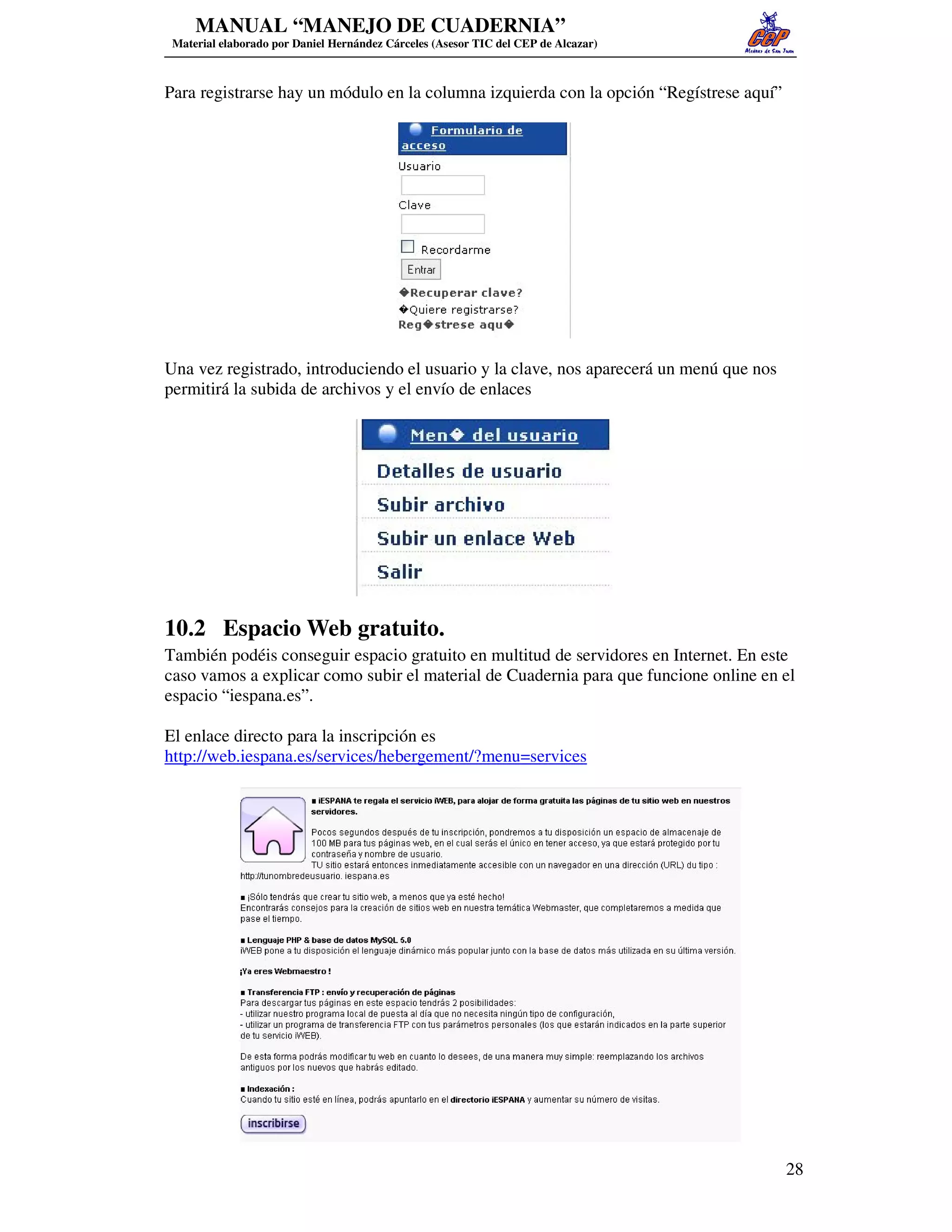 MANUAL “MANEJO DE CUADERNIA”
 Material elaborado por Daniel Hernández Cárceles (Asesor TIC del CEP de Alcazar)



Para registrarse hay un módulo en la columna izquierda con la opción “Regístrese aquí”




Una vez registrado, introduciendo el usuario y la clave, nos aparecerá un menú que nos
permitirá la subida de archivos y el envío de enlaces




10.2 Espacio Web gratuito.
También podéis conseguir espacio gratuito en multitud de servidores en Internet. En este
caso vamos a explicar como subir el material de Cuadernia para que funcione online en el
espacio “iespana.es”.

El enlace directo para la inscripción es
http://web.iespana.es/services/hebergement/?menu=services




                                                                                         28
 