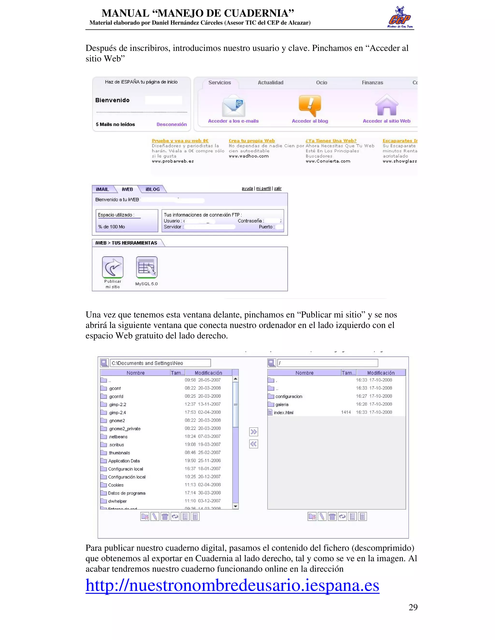 MANUAL “MANEJO DE CUADERNIA”
 Material elaborado por Daniel Hernández Cárceles (Asesor TIC del CEP de Alcazar)



Después de inscribiros, introducimos nuestro usuario y clave. Pinchamos en “Acceder al
sitio Web”




Una vez que tenemos esta ventana delante, pinchamos en “Publicar mi sitio” y se nos
abrirá la siguiente ventana que conecta nuestro ordenador en el lado izquierdo con el
espacio Web gratuito del lado derecho.




Para publicar nuestro cuaderno digital, pasamos el contenido del fichero (descomprimido)
que obtenemos al exportar en Cuadernia al lado derecho, tal y como se ve en la imagen. Al
acabar tendremos nuestro cuaderno funcionando online en la dirección

http://nuestronombredeusario.iespana.es
                                                                                        29
 
