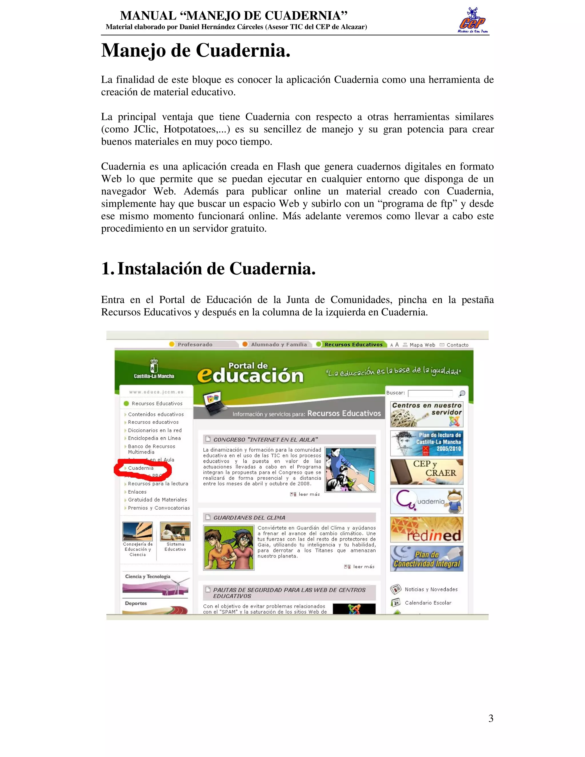 MANUAL “MANEJO DE CUADERNIA”
 Material elaborado por Daniel Hernández Cárceles (Asesor TIC del CEP de Alcazar)


Manejo de Cuadernia.
La finalidad de este bloque es conocer la aplicación Cuadernia como una herramienta de
creación de material educativo.

La principal ventaja que tiene Cuadernia con respecto a otras herramientas similares
(como JClic, Hotpotatoes,...) es su sencillez de manejo y su gran potencia para crear
buenos materiales en muy poco tiempo.

Cuadernia es una aplicación creada en Flash que genera cuadernos digitales en formato
Web lo que permite que se puedan ejecutar en cualquier entorno que disponga de un
navegador Web. Además para publicar online un material creado con Cuadernia,
simplemente hay que buscar un espacio Web y subirlo con un “programa de ftp” y desde
ese mismo momento funcionará online. Más adelante veremos como llevar a cabo este
procedimiento en un servidor gratuito.


1. Instalación de Cuadernia.
Entra en el Portal de Educación de la Junta de Comunidades, pincha en la pestaña
Recursos Educativos y después en la columna de la izquierda en Cuadernia.




                                                                                    3
 