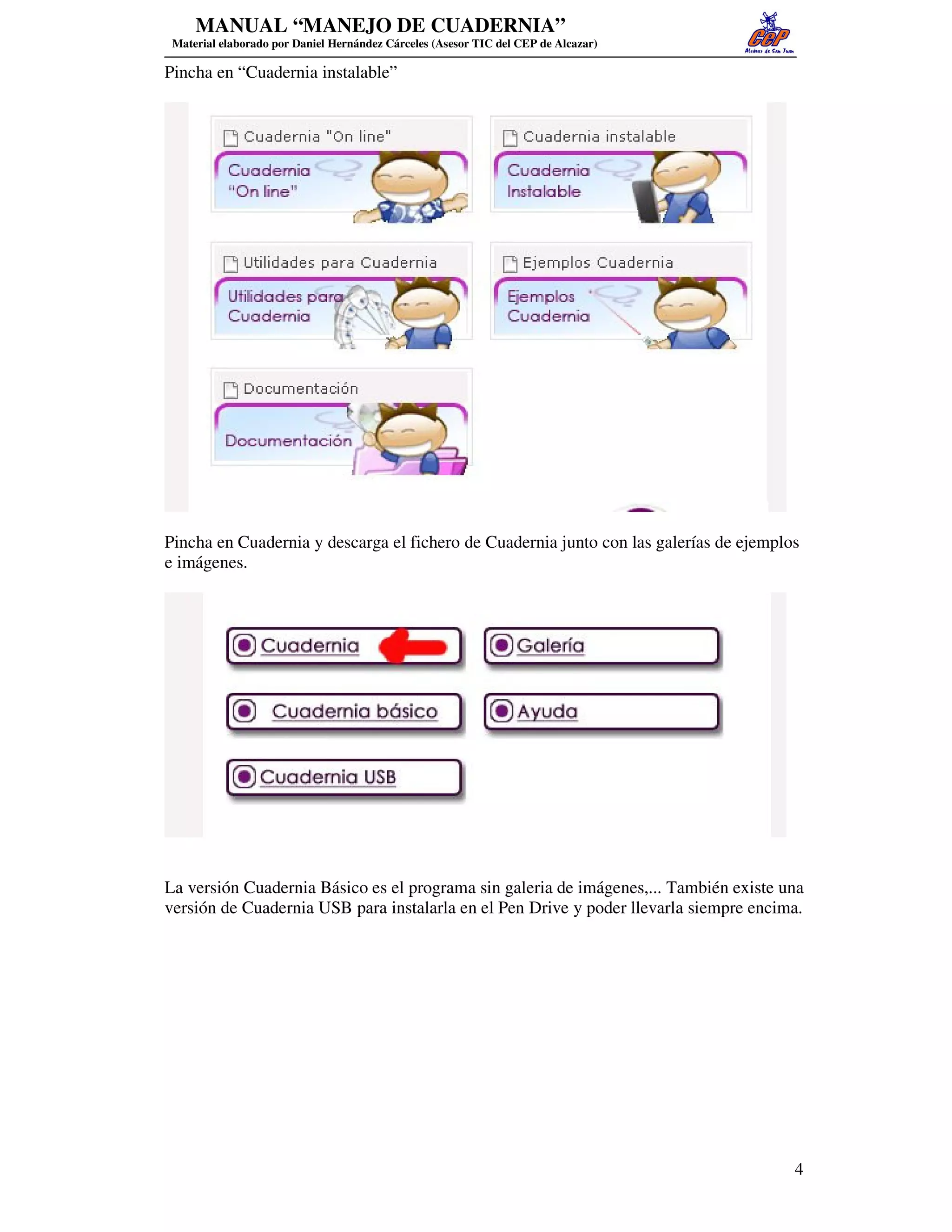 MANUAL “MANEJO DE CUADERNIA”
 Material elaborado por Daniel Hernández Cárceles (Asesor TIC del CEP de Alcazar)

Pincha en “Cuadernia instalable”




Pincha en Cuadernia y descarga el fichero de Cuadernia junto con las galerías de ejemplos
e imágenes.




La versión Cuadernia Básico es el programa sin galeria de imágenes,... También existe una
versión de Cuadernia USB para instalarla en el Pen Drive y poder llevarla siempre encima.




                                                                                        4
 