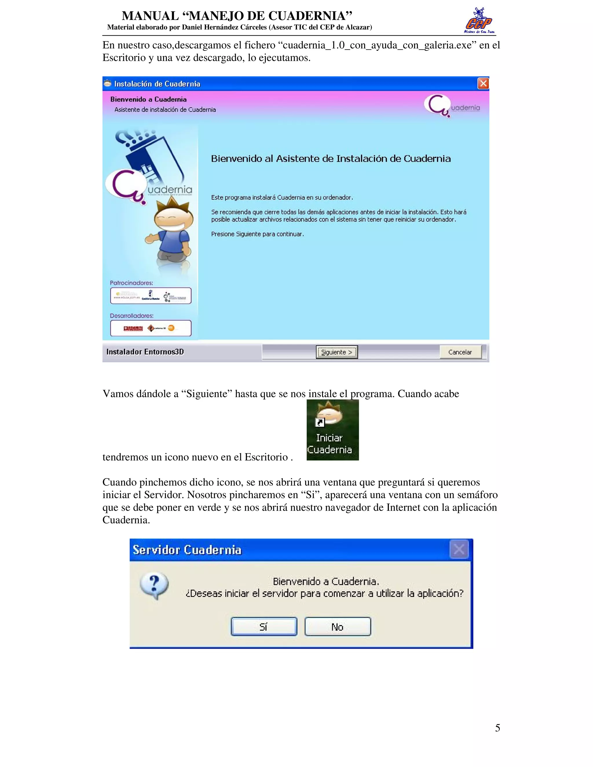 MANUAL “MANEJO DE CUADERNIA”
 Material elaborado por Daniel Hernández Cárceles (Asesor TIC del CEP de Alcazar)

En nuestro caso,descargamos el fichero “cuadernia_1.0_con_ayuda_con_galeria.exe” en el
Escritorio y una vez descargado, lo ejecutamos.




Vamos dándole a “Siguiente” hasta que se nos instale el programa. Cuando acabe




tendremos un icono nuevo en el Escritorio .

Cuando pinchemos dicho icono, se nos abrirá una ventana que preguntará si queremos
iniciar el Servidor. Nosotros pincharemos en “Si”, aparecerá una ventana con un semáforo
que se debe poner en verde y se nos abrirá nuestro navegador de Internet con la aplicación
Cuadernia.




                                                                                         5
 