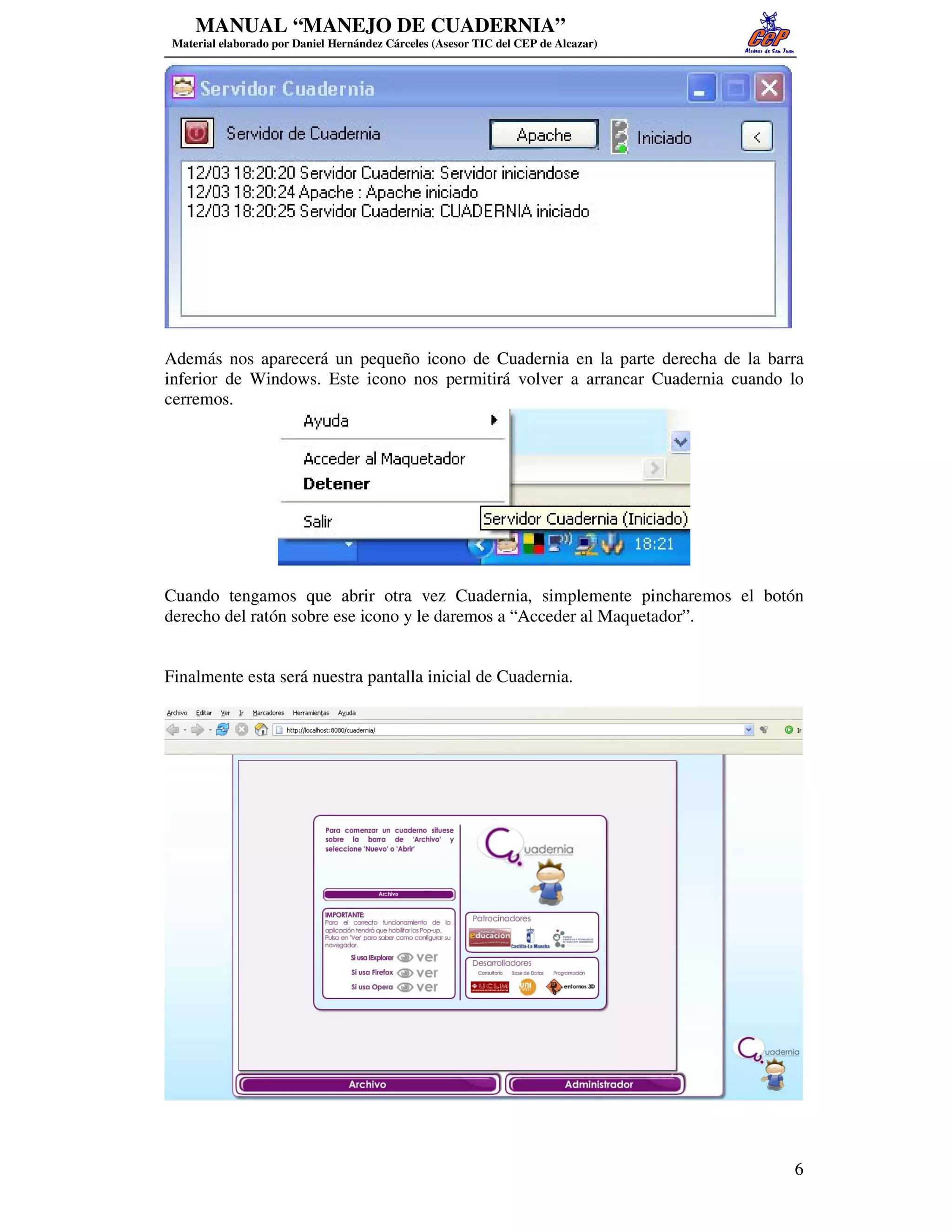 MANUAL “MANEJO DE CUADERNIA”
 Material elaborado por Daniel Hernández Cárceles (Asesor TIC del CEP de Alcazar)




Además nos aparecerá un pequeño icono de Cuadernia en la parte derecha de la barra
inferior de Windows. Este icono nos permitirá volver a arrancar Cuadernia cuando lo
cerremos.




Cuando tengamos que abrir otra vez Cuadernia, simplemente pincharemos el botón
derecho del ratón sobre ese icono y le daremos a “Acceder al Maquetador”.


Finalmente esta será nuestra pantalla inicial de Cuadernia.




                                                                                    6
 