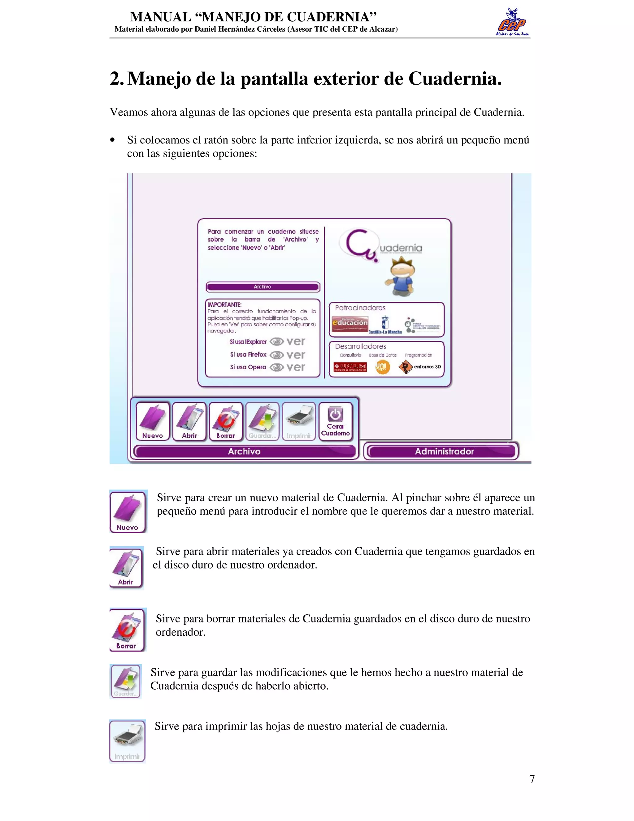MANUAL “MANEJO DE CUADERNIA”
 Material elaborado por Daniel Hernández Cárceles (Asesor TIC del CEP de Alcazar)




2. Manejo de la pantalla exterior de Cuadernia.
Veamos ahora algunas de las opciones que presenta esta pantalla principal de Cuadernia.

•   Si colocamos el ratón sobre la parte inferior izquierda, se nos abrirá un pequeño menú
    con las siguientes opciones:




            Sirve para crear un nuevo material de Cuadernia. Al pinchar sobre él aparece un
            pequeño menú para introducir el nombre que le queremos dar a nuestro material.


            Sirve para abrir materiales ya creados con Cuadernia que tengamos guardados en
           el disco duro de nuestro ordenador.



            Sirve para borrar materiales de Cuadernia guardados en el disco duro de nuestro
            ordenador.


           Sirve para guardar las modificaciones que le hemos hecho a nuestro material de
           Cuadernia después de haberlo abierto.


            Sirve para imprimir las hojas de nuestro material de cuadernia.



                                                                                            7
 