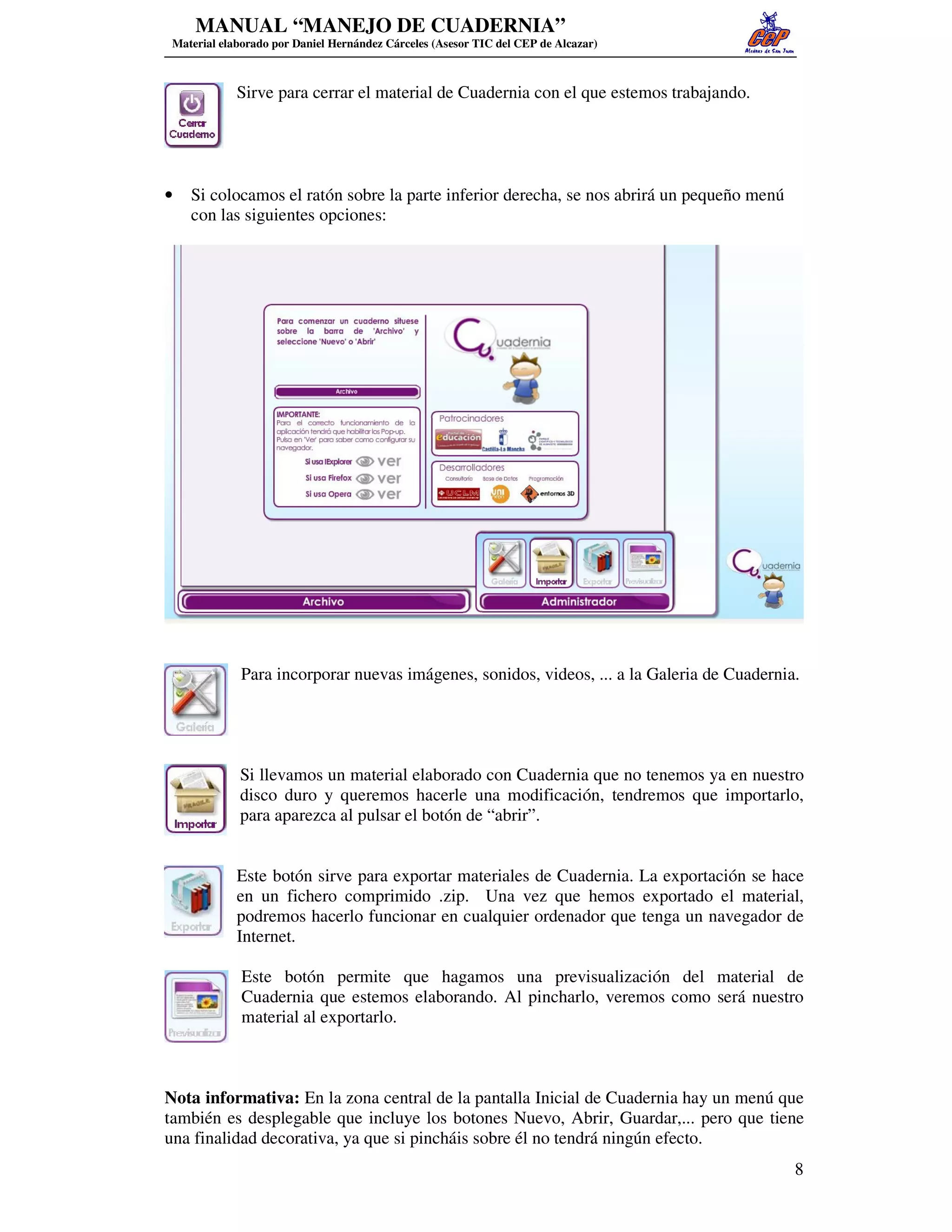 MANUAL “MANEJO DE CUADERNIA”
 Material elaborado por Daniel Hernández Cárceles (Asesor TIC del CEP de Alcazar)



             Sirve para cerrar el material de Cuadernia con el que estemos trabajando.




•   Si colocamos el ratón sobre la parte inferior derecha, se nos abrirá un pequeño menú
    con las siguientes opciones:




             Para incorporar nuevas imágenes, sonidos, videos, ... a la Galeria de Cuadernia.




             Si llevamos un material elaborado con Cuadernia que no tenemos ya en nuestro
             disco duro y queremos hacerle una modificación, tendremos que importarlo,
             para aparezca al pulsar el botón de “abrir”.


             Este botón sirve para exportar materiales de Cuadernia. La exportación se hace
             en un fichero comprimido .zip. Una vez que hemos exportado el material,
             podremos hacerlo funcionar en cualquier ordenador que tenga un navegador de
             Internet.

              Este botón permite que hagamos una previsualización del material de
              Cuadernia que estemos elaborando. Al pincharlo, veremos como será nuestro
              material al exportarlo.



Nota informativa: En la zona central de la pantalla Inicial de Cuadernia hay un menú que
también es desplegable que incluye los botones Nuevo, Abrir, Guardar,... pero que tiene
una finalidad decorativa, ya que si pincháis sobre él no tendrá ningún efecto.
                                                                                            8
 