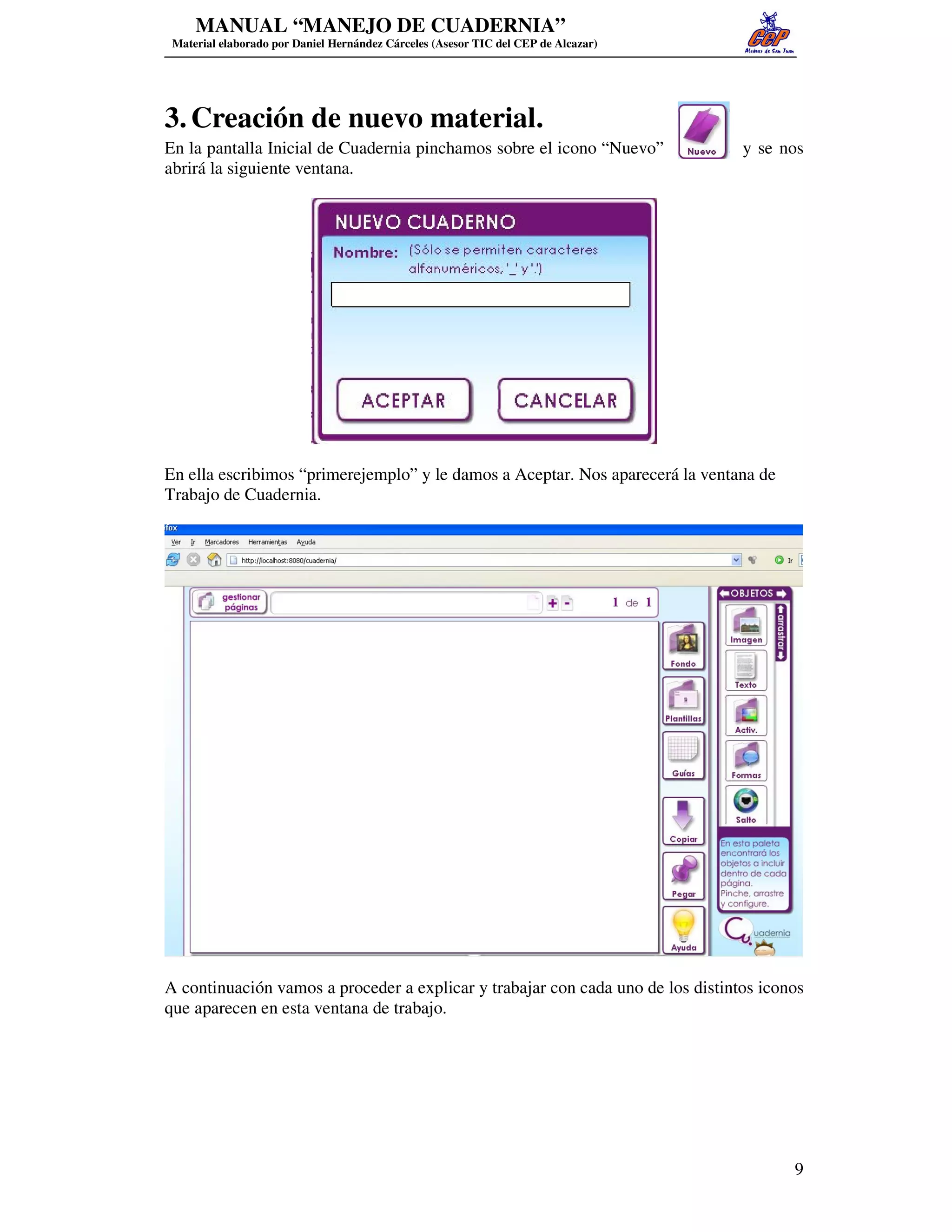 MANUAL “MANEJO DE CUADERNIA”
 Material elaborado por Daniel Hernández Cárceles (Asesor TIC del CEP de Alcazar)




3. Creación de nuevo material.
En la pantalla Inicial de Cuadernia pinchamos sobre el icono “Nuevo”                y se nos
abrirá la siguiente ventana.




En ella escribimos “primerejemplo” y le damos a Aceptar. Nos aparecerá la ventana de
Trabajo de Cuadernia.




A continuación vamos a proceder a explicar y trabajar con cada uno de los distintos iconos
que aparecen en esta ventana de trabajo.




                                                                                          9
 