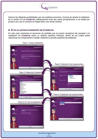 I
                                          .....'U uodernia
                                                  •

Veamos las diferentes posibilidades que nos podemos encontrar a la hora de realizar la instalación
de la versión 2.0 de Cuadernia, distinguiremos entre dos casos principalmente , si se instala por
primera vez o por lo contrario se instala sobre un a versión anterior:



• Si es su primera instalación de Cuadernia.
En este caso mostramos la secuencia de pantallas que el usuario visualizará tras proceder a la
instalación de Cuadernia sobre un sistema operativo Windows, dentro de las cuales pod rá
seleccionar los componentes a instalar mediante un sencillo asistente de instalación .

                 Paso 1: Inicio instalación.




                                                             Paso 2: Selecció n de componentes .




                                     www.edUCI.Jccm.e~CUldernia



                                                 --
 
