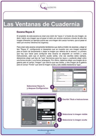 I
                                   .....'U uodernia
                                           •




Las Ventanas de Cuadernia
    Escena Rayos X
    El propósito de esta escena es crear una visión de "rayos x~ a través de una imagen , es
    decir, habrá una imagen que al pasar el ratón por encima veremos a través de ella otra
    imagen diferente (un ejemplo podría ser una imagen del cuerpo humano, que al pasar el
    ratón por encima viéramos los órganos).

    Para crear esta escena únicamente tendremos que darle al botón de escenas y elegir el
    tipo "Rayos X", configurando si deseamos que se muestre con una imagen especial
    para el botón de lanzamiento o dejar la imagen por defecto de la escena. Lo primero
    que hay que hacer para configurar esta escena es asignarle un nombre y unas
    instrucciones, para que el alumno pueda verlas . Una vez escritos estos campos ,
    deberemos elegir qué tipo de ~ Iupa " tendremos para los rayos x, pudiendo elegir entre
    una forma circular y una forma rectangular. Por último , debemos elegir una imagen de la
    galería para el campo "Imagen" que será la que sea visible, y otra imagen de la galería
    para el campo "Fondo" que será la imagen oculta solo visible medianle la




                                                           _.
                                                           ---
                                                           -
                                                           _.-
                                                           Roopo_'_'''Vdonoo

                                                           ....
                Seleccionar Rayos X,
                                                                                  ..... _ _ ccn(igI.nsu _ _
                y des pues Configuracion                     Por !...... _

                                                                  y po-.. tobno   Cconfovurar- c...-.I*" . .




                                                            o                Escribir Título e Instrucciones




                                                            o                Seleccionar la imagen visible


                                                            O                Seleccionar la imagen oculta




                              www.edUCI.Jccm.e~CUldernia



                                          --
 