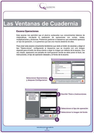 I
                                                .....'U uodernia
                                                        •




Las Ventanas de Cuadernia
    Escena Operaciones
    Esta escena nos permitirá que el alumno autoevalúe sus conocimientos básicos de
    matemáticas, me-diante la realización de operaciones con sumas, restas,
    multiplicaciones y divisiones. Podremos gestionar si deseamos que solamente aparezca
    un tipo de operación, o si queremos que sea una mezcla aleatoria de ellas.

    Para crear esta escena únicamente tendremos que darle al botón de escenas y elegir el
    tipo "Opera-ciones", configurando si deseamos que se muestre con una imagen
    especial para el botón de lanza-miento o dejar la imagen por defecto de la escena . Una
    vez creado, aparecerá una pantalla de confi-guración donde se debe poner el título, las
    instrucciones, el tipo de operación deseado y el fondo de la escena .




                                                                        -,
                                                                        --
                                                                        .......
                                                                        R<OI>_'_' <It'-"<lonoo


                                                                        _.-
                                                                        ....
                Seleccionar Operaciones,
                y des pues Configuracion                                  f'Of!_~            ..... _ ,     oom;..n .... . . . -
                                                                              y~oobni        Configurar.   ~pn"




                    _
                    _,-....-
                    _
                Pasos a reahzar
                           ....                                                     Escribir Titulo e Instrucciones

                    ----,
                           ....... ,....
                         ....- .
                    c...... _


                    --
                                                                                    Seleccionar el tipo de operación

                                                                                    Seleccionar la imagen de fondo




                                           www.edUCI.Jccm.e~CUldernia



                                                       --
 