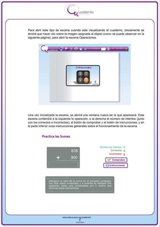 I
                                .....'U uodernia
                                        •


Para abrir este tipo de escena cuando este visualizando el cuaderno, únicamente se
tendrá que hacer elie sobre la imagen asignada al objeto (como se puede observa r en la
siguiente página) , para abrir la escena Operaciones.




                                       OPERACIONES




Una vez inicializada la escena , se abrirá una ventana nueva en la que aparecerá. Esta
escena contendrá a la izquierda la operación ; a la derecha el número de intentos (junto
con los correctos e incorrectos), el botón de comprobar y el botón de instrucciones; y en
la parte inferior unas instrucciones generales sobre el funcionamiento de la escena.


          Practica las Sumas


                                                            NUmero de intentos: O
                                                                     CoO'ectos: O
                                                                   11'I(:()fTeCtos: O

                                                                 I .", Comprobar I
                                                                 O Instrucciones


               Introduce el valor de la suma en el recuadro punteado.
               haz click sobre comprobar y si aciertas te ofreceré otra
               operación hasta que compruebes por ti mismo que
               dominas estas operaciones_




                           www.edUCI.Jccm.e~CUldernia



                                       --
 