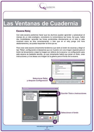 )     .
                                                                uodernlo
                                                     - ....1
                                                            •




Las Ventanas de Cuadernia
    Escena Reloj
    Con esta escena podremos hacer que los alumnos puedan aprender y autoevaluar el
    manejo de un reloj analógico, conociendo la nomenclatura las horas. Así pues, habrá
    dos modalidades : aprender las horas poniéndolas directamente en el reloj (y este
    mostrará como se dice correctamente), o bien que en el reloj ponga una hora
    aleatoriamente y se pueda responder la hora que es.

    Para crear esta escena únicamente tendremos que darle al botón de escenas y elegir el
    tipo "Relor, configurando si deseamos que se muestre con una imagen especial para el
    botón de lanzamiento o dejar la imagen por defecto de la escena. La configuración para
    esta escena es bastante sencilla, ya que únicamente habrá que poner un título, unas
    instrucciones y si se desea una imagen de la galería para el fondo de la escena.




                                                                        3

                                                                            -,
                                                                            R4p _ _ .do....."..




                                                                            _.-
                                                                            ...
                                                                            ....-

                          Seleccionar Reloj,
                    y despues Configuracion                                      ~
                                                                                  .......................... _lO. wnf"P"_"'_""'"
                                                                              Por 1
                                                                                    __           ~               canooIarpam_




                       -
                __:
            Pasos a realizar
                ,..............
                C«~ ... ...
                                                                                        Escribir Título e Instrucciones
                           ......lO. y ... _
                 .-.-'po..
                ~




                _.....
                c:kk ...
                      ............. ~n.

                .. d ................Iiu<.




                                                                                       Seleccionar el fondo




                                               www.edUCI.Jccm.e~CUldernil



                                                           --
 