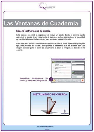 I
                                  .....'U uodernia
                                          •




Las Ventanas de Cuadernia
    Escena Instrumentos de cuerda
    Esta escena nos dará la capacidad de incluir un objeto donde el alumno pueda
    reproducir el sonido de un instrumento de cuerda , e incluso podrán tener la capacidad
    de cambiar la longitud de las cuerdas para así darles un tono diferente.

    Para crear esta escena únicamente tendremos que darle al botón de escenas y elegir el
    tipo ~ Instrumentos de cuerda", configu rando si deseamos que se muestre con una
    imagen especial para el botón de lanzamiento o dejar la imagen por defecto de la
    escena.




                                                          -,
                                                          ---
                                                          .......
                                                          R<OI>_'_' <IO'-"<ionoo


                                                          _.-
                                                          ...
        Seleccionar Instrumentos       de
                                                            Porf....or-.. ..... _.com;..n .... . . . -
        cuerda , y des pues Configuradon                      y ~ oobno Confi!¡urar. ~ p.no . .




                         INSTRUMENTO DE CUERDA




                             www.edUCI.Jccm.e~CUldernia



                                         --
 
