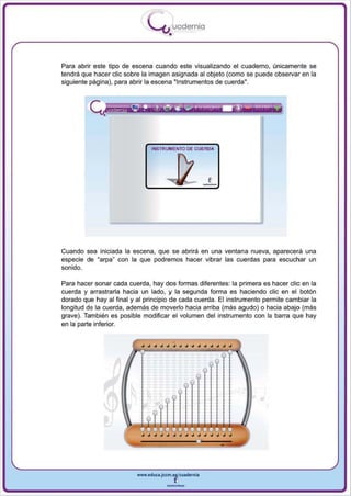 I
                               .....'U uodernia
                                       •


Para abrir este tipo de escena cuando este visualizando el cuaderno, únicamente se
tendrá que hacer elie sobre la imagen asignada al objeto (como se puede observa r en la
siguiente página), para abrir la escena "Instrumentos de cuerda".




                               INSTRUMENTO DE CUERDA




Cuando sea iniciada la escena, que se abrirá en una ventana nueva, aparecerá una
especie de "arpa con la que podremos hacer vibrar las cuerdas para escuchar un
                 H




sonido.

Para hacer sonar cada cuerda , hay dos formas diferentes: la primera es hacer elie en la
cuerda y arrastrarla hacia un lado, y la segunda forma es haciendo elie en el bolón
dorado que hayal final y al principio de cada cuerda. El instrumento permite cambiar la
longitud de la cuerda , además de moverlo hacia arriba (más agudo) o hacia abajo (más
grave). También es posible modificar el volumen del instrumento con la barra que hay
en la parte inferior.




                          www.edUCI.Jccm.e~CUldernia



                                      --
 