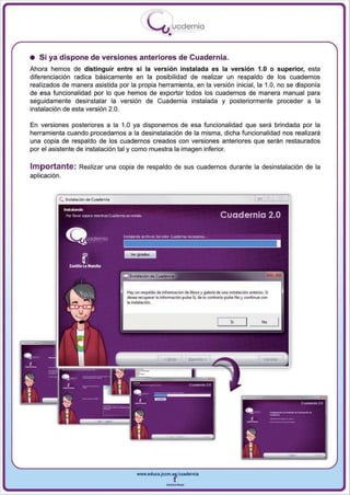 I
                                               .....'U uodernia
                                                         •

• Si ya dispone de versiones anteriores de Cuadernia.
Ahora hemos de distinguir entre si la versión instalada es la versión 1.0 o superior, esta
diferenciación radica básicamente en la posibilidad de realizar un respaldo de los cuadernos
realizados de manera asistida por la propia herramienta, en la versión inicial , la 1.0, no se disponía
de esa funcionalidad por lo que hemos de exportar todos los cuadernos de manera manual para
seguidamente desinstalar la versión de Cuadernia instalada y posteriormente proceder a la
instalación de esta versión 2.0.

En versiones posteriores a la 1.0 ya disponemos de esa funcionalidad que será brindada por la
herramienta cuando procedamos a la desinstalación de la misma , dicha funcionalidad nos realizará
una copia de respaldo de los cuadernos creados con versiones anteriores que serán restaurados
por el asistente de instalación tal y como muestra la imagen inferior.

Importante:      Realizar una copia de respaldo de sus cuadernos durante la desinstalación de la
aplicación.




                                  H.y un 'IOSplldo ~ inlCfmKión d<o ~b<"" ~ 9Ilw d<o urw insI.IKión .nt ........ Si
                                  1Hw& rt<;up6&' l. inf~,ÍÓft pukt so. dt lo <enturie pukt No y «lfltinu~ (on
                                  l. in ....I. ,ÍÓft.



                                                                                             •                 N,




                                       www.edUCI.Jccm.e~CUldernia



                                                        --
 