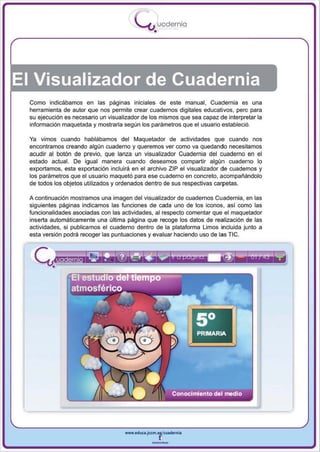 I
                                         .....'U uodernia
                                                 •




El Visualizador de Cuadernia
 Como indicábamos en las páginas iniciales de este manual, Cuadernia es una
 herramienta de autor que nos permite crear cuadernos digitales educativos, pero para
 su ejecución es necesario un visualizador de los mismos que sea capaz de interpretar la
 información maquetada y mostrarla según los parámetros que el usuario estableció.

 Ya vimos cuando hablábamos del Maquetador de actividades que cuando nos
 encontramos creando algún cuaderno y queremos ver como va quedando necesitamos
 acudir al botón de previo, que lanza un visualizador Cuadernia del cuaderno en el
 estado actual. De igual manera cuando deseamos compartir algún cuaderno lo
 exportamos, esta exportación incluirá en el archivo ZIP el visualizador de cuadernos y
 los parámetros que el usuario maquetó para ese cuaderno en concreto , acompañándolo
 de todos los objetos utilizados y ordenados dentro de sus respectivas carpetas.

 A continuación mostramos una imagen del visualizador de cuadernos Cuadernia , en las
 siguientes páginas indicamos las funciones de cada uno de los iconos , así como las
 funcionalidades asociadas con las actividades , al respecto comentar que el maquetador
 inserta automáticamente una última página que recoge los datos de realización de las
 actividades, si publicamos el cuaderno dentro de la plataforma Urnas incluida junto a
 esta versión podrá recoger las puntuaciones y evaluar haciendo uso de las TIC .




                                    www.edUCI.Jccm.e~CUldernia



                                                --
 