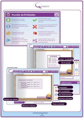 I
                                                  _ou uodernia
                                                          •


,«'   Ayudo actividades
                                                      Pulse este bolón pao
                                                                                      m
      Pulse este botón poro
      comenzar lo actividad.                          comprobar si ha encontrado lo
                                                      ~uci6n.

      Pulse este botón poro ver                       Pulse este bolón pao efminor los
      lo s insfnJcciones poro realizor                opciones se:eccionodos en lo
      la ocllvidod.                                   actividad.

                                                      Pulse este bolón poro ver 1(1
      Pulse este botón poro
                                                      solución de lo octividod si no ha
      reinicior lo actividad.
                                                      conseguido reo ,aorta.

      Pulse este bolón poro
                                                      Pulse este bolón poro ver los
      comenzar un nuevo inlenlo
                                                      posiciones de los fichos en o
      poro encontrar lo solución o
                                                      actividad puzzle.
      lO actividod.




                        • • "N ~- •
                        ......ioterIos...
                        • • ~- •,~

                        ...... _Norte.
                        ••    ,~-
                        Hom _ _  No~
                                         ~


                                         ~


                                         ~
                                          •
                                              -
                                              -
                                              -.
                                                  .
                                                  .




                          Máximos intentos



                                             www.edUCI.Jccm.e~CUldernia



                                                         --
 