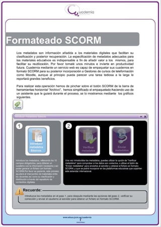 I
                                               .....'U uodernia
                                                       •




Formateado SCORM
  Los metadatos son información añadida a los materiales digitales que facilitan su
  clasificación y posterior recuperación . La especificación de metadatos adecuados para
  los materiales educativos es indispensable a fin de añadi r valor a los mismos , para
  facilitar su reutilización . Por favor tomaté unos minutos e invierte en productividad
  futura. Cuadernia mediante un servicio web es capaz de empaquetar sus cuadernos en
  formato SCORM para su posterior incorporación a Gestores de cursos de leleformación
  como Moodle, aunque al principio pueda parecer una tarea tediosa a la la rga le
  reportará grandes beneficios.

  Para realizar esta operación hemos de pinchar sobre el botón SCORM de la barra de
  herramientas horizontal "Archivo", hemos simplificado el empaquetado haciendo uso de
  un asistente que le guiará durante el proceso , se lo mostramos mediante los gráficos
  siguientes.


 (fJ
                                                                                                            A   X




   I Recuerde: - - - - - - - - - - - - - - - - - - - - " " " '
 ~~
  .~   Introduzca los metadatos en el paso 1, para después mediante las opciones del paso 2. verificar su
       corrección y enviar el caudemo al servidor para obtener un fIChero en foonato SCORM.




                                         www.educl.Jccm.e~culdernia



                                                      --
 