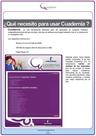 I
                                           .....'U uodernia
                                                   •




¿Qué necesito para usarCuademia?
 Cuadernia          es una herramienta diseñada para ser ejecutada en cualquier máquina
 independientemente del tipo de ésta y del ti po de software que tenga instalado, eso si, se precisa de
 un navegador web.

 Los requisitos mínimos son :

           Pentium IV con 512 Mb de RAM.

           300 Mb de espacio libre en disco duro o USB.

           Flash Player 10.


                                                                          Además ahora , como habrás
                                                                          podido comprobar si te has

                                                    .                     in stalado Cuadernia 2.0 , la

                                              uoaernlo
                                                                          herramienta        realiza   un
                                                                          análisis de los requisitos
                                                                          que ha de cumplir el cliente
                                                                          para      utilizar    Cuadernia ,
                                                                          informando de su resultado,
                                                                          nos permitirá identificar mej or
                                                                          vuestros problemas y prestar
                                                                          una mejor asistencia por el
                                                                          foro.




                                      www.edUCI.Jccm.e~CUldernia



                                                  --
 