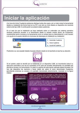 I
                                                      uodernia
                                            -"'"-'•



Iniciar la aplicación
 A la hora de iniciar Cuadernia podremos distinguir entre dos casos, por un lado iniciar la herramienta
 desde su instalación de forma local en su pe y por otro su inicio desde un dispositivo de memoria
 externa del tipo USB. A continuación se aclaran estas cuestiones.

 En el caso de que la instalación se haya realizado sobre un ordenador con sistema operativo
 windows podremos acceder a la herramienta desde la carpeta creada dentro de Programas ,
 mostrándose tanto el acceso a la herramienta como un enlace para su desinstalación y otro acceso
 a la ayuda si el usuario decidió en el proceso de descarga y/o instalación su instalación.

           t;o   Cuaderma                                       •     "1 Desinstalar Cuadernia
                                                                      Ce.. Iniciar Cuadernia
                                                                          Ayuda de Cuadernia



 Pudiendo a su vez acceder desde el acceso directo creado en el escritorio si esa fue su elección .




 Si en cambio usted se decidió por la instalación en un dispositivo USB, se recomienda activar su
 ejecución automática una vez es conectado al pe para así acceder directamente a la pantalla que
 permite el acceso a la herramienta . Si usted no dispone de esta opción activada deberá acceder a la
 raíz del dispositivo de memoria y hacer doble elie sobre el icono denominado Cuadernia,
 permitiendo entonces su acceso a la pantalla mencionada anteriormente , mostrada en la figura
 inferior.




                                      www.llduca.jCcm.lI~cuadllrnia



                                                   --
 