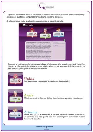 I
                                                      .....'U uodernia
                                                                •

La pantalla anterior nos ofrece la posibilidad de cerrar la aplicación que cerrará todos los servicios y
aplicaciones Cuadernia, salir para cerrar la ventana e iniciar la aplicación .

Si seleccionamos iniciar la aplicación accederemos a la siguiente pantalla:




                          CUIcIMo .. n 11 ~ de 11 Ju~t.I di eom.-..s.. di
                          C:a>dLf-l." Mond'll ~ 11 CJ'Ndón Yd, f~ de ..........
                          tdIcfIIIoOI '" III1fSk1on. s.1ttQ lit "'" ~ 'icfl Y    ". _._
                          ~       __      penni~C1Urdo lonno~eIoob



                          o ..... ""'UoIonen Ionnode....-......~IOS_
                          'ont~ muItimt6Ia, actMdodt!. ~ PAr'




 Dentro de la cual además de informarnos de la versión instalada , si el usuario dispone de conexión a
 internet, le informara de las últimas noticias relacionadas con las versiones de la herramienta. Las
 opciones principales que nos encontraremos seran:




                       Utiliza
                       Nos da acceso al maquetador de cuadernos Cuadernia 2.0.




                       Ayuda
                       Muestra la ayuda en formato de libro flash, la misma que estas visualizando.




                       Actualiza
                       Desde esta opción accederemos al servidor de actualizaciones automáticas,
                       un asistente que nos gu iará para que mantengamos actualizada n uestra
                       herramienta de autor.



                                               www.edUCI.Jccm.e~CUldernia



                                                               --
 