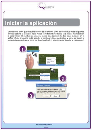 I
                                           .....'U uodernia
                                                   •




Iniciar la aplicación
 En ocasiones en los que el usuario dispone de un antivirus u otra aplicación que utilice los puertos
 8080 del sistema , la aplicación no se iniciará correctamente mostrando sólo el icono minimizado en
 la barra inferior del escritorio de windows, en ese caso siguiendo los tres pasos indicados en el
 gráfico inferior el usuario podrá acceder a configurar dichos parámetros y lograr así iniciar la
 herramienta desde el mismo icono , cric derecho del ratón y seleccionamos "Acceder al maquetador".




                o


                                      <
                                      .  Servidor Cuadernia                  r1J ~




                                                            I[     Cell!!!




                                      www.edUCI.Jccm.e~CUldernia



                                                  --
 