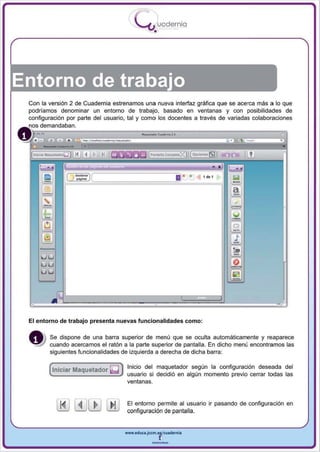 I
                                          .....'U uod ern ia
                                                  •




Entorno de trabajo
 Con la versión 2 de Cuadernia estrenamos una nueva interfaz gráfica que se acerca más a lo que
 podríamos denominar un entorno de trabajo, basado en ventanas y con posibilidades de
 configuración por parte del usuario, tal y como los docentes a través de variadas colaboraciones
     demandaban.




 El entorno de trabajo presenta nuevas funcionalidades como:

        Se dispone de una barra superior de menú que se ocu lta automáticamente y reaparece
        cuando acercamos el ratón a la parte superior de pantalla. En dicho menú encontramos las
        siguientes funcionalidades de izquierda a derecha de dicha barra :


        (IniCiar Maquetador ~ )
                                     Inicio del maquetador segun la configuración deseada del
                                     usuario si decidió en algún momento previo cerrar todas las
                                     ventanas.


                                     El entorno permite al usuario ir pasando de configuración en
                                     configu ración de pantalla.


                                    www.edUCI.Jccm.e~CUl dern ia



                                                 --
 