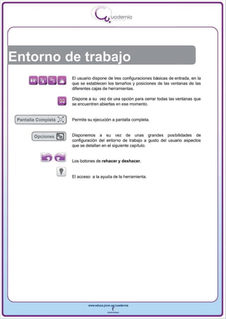 I
                                            .....'U uodernia
                                                    •




Entorno de trabajo
                            El usuario dispone de tres configuraciones básicas de entrada , en la
                            que se establecen los tamaños y posiciones de las ventanas de las
                            diferentes cajas de herramientas.

                            Dispone a su vez de una opción para cerrar todas las ventanas que
                            se encuentren abiertas en ese momento .


(pantalla Completa   :0:)   Permite su ejecución a panta lla completa .



       ( Opciones    5))    Disponemos a su vez de unas grandes posibilidades de
                            configuración del entorno de trabajo a gusto del usuario aspectos
                            que se detallan en el siguiente capítulo.


                            Los botones de rehacer y deshacer.


                            El   acceso a la ayuda de la herramienta .




                                       www.edUCI.Jccm.e~CUldernia



                                                   --
 