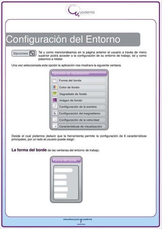 I
                                             .....'U uodernia
                                                     •




Configuración del Entorno
 ( Opciones   5Jl   Tal y como mencionábamos en la página anterior el u suario a través de menú
                    superior podrá acceder a la configuración de su entorno de trabajo, tal y como
                    pasamos a relatar.

 Una vez seleccionada esta opción la aplicación nos mostrara la siguiente ventana.


                                                                        1
                                     Forma del borde

                                     Color de fondo

                                     Degradado de fondo

                                     tmágen de fondo

                                     Configuración de la sombra

                                     Configuración del magnetismo

                                     Configuración de la velocidad

                                ..   Características de visualización


 Desde el cual podemos deducir que la herramienta permite la configuración de 8 características
 principa les , por un lado el usuario puede elegir:


 La forma del borde de las ventanas del entorno de trabajo.




                                        www.edUCI.Jccm.e~CUldernia



                                                    --
 