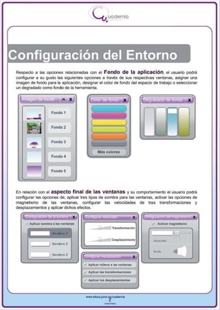 I
                                               .....'U uod ern ia
                                                            •




Configuración del Entorno
 Respecto a las opciones relacionadas con el Fondo de la aplicación, el usuario podrá
 configurar a su gusto las siguientes opciones a través de sus respectivas ventanas, asignar una
 imagen de fondo para la aplicación , designar el color de fondo del espacio de trabajo o seleccionar
 un degradado como fondo de la herramienta .




                       Fondo 1
       ~




           -
                       Fondo 2

                                           (                                  )
                       Fondo 3
                                           l                                  )

                                                    Más colores
                       Fondo 4


                       Fondo 5




 En relación con el aspecto final de las v e ntanas y su comportamiento el usuario podrá
 configurar las opciones de , aplicar tres tipos de sombra para las ventanas, activar las opciones de
 magnetismo de las ventanas, configurar las velocidades de tras transformaciones y


                                               ..
 desplazamientos y aplicar dichos efectos.

               ,
             • •        ,   .. X
   I ~' r sombra a las• ventanas   I~                   .    •      ...           X
                                                                                      fG .. .         • •   .¡¡¡¡¡       • X
      Aplica
      ,¡                                                                                  ¿¡ Activar magnet ismo
                                                .1'_
                                                                                                                         .
                                                                    TransformacIón

       I
       l           1........ '                                                           11


                                                                                                             .../'
                                                                    Desplazamiento            Espac,ado
                   I   Sombra 2


                   I Somb ra 3     I re; . ••       •       ..            •       X
                                                                                              "'...          .........
                                      ¿ Aplicar relieve a las vontanas

                                      r:!J Aplicar las transformaciones

                                     I~ Aplicar los desplazamientos


                                       www.educl.Jccm.e~CUldernia



                                                            --
 