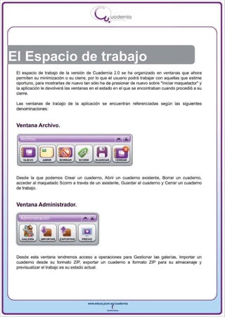 I
                                            .....'U uodernia
                                                    •




El Espacio de trabajo
 El espacio de trabajo de la versión de Cuadernia 2.0 se ha organizado en ventanas que ahora
 permiten su minimización o su cierre, por lo que el usuario podrá trabajar con aquellas que estime
 oportuno, para mostrarlas de nuevo tan sólo ha de presionar de nuevo sobre "Iniciar maquetador" y
 la aplicación le devolverá las ventanas en el estado en el que se encontraban cuando procedió a su
 cierre.

 Las ventanas de trabajo de la aplicación se encuentran referenciadas según las siguientes
 denominaciones:


 Ventana Archivo.




 Desde la que podemos Crear un cuaderno, Abrir un cuaderno existente, Borrar un cuaderno,
 acceder al maquetado Scorm a través de un asistente, Guardar el cuaderno y Cerrar un cuaderno
 de trabajo.



 Ventana Administrador.




                                   PREVIO




 Desde esta ventana tendremos acceso a operaciones para Gestionar las galerías, Importar un
 cuaderno desde su formato ZIP, exportar un cuaderno a formato ZIP para su almacenaje y
 previsualizar el trabajo es su estado actual.




                                      www.edUCI.Jccm.e~CUl dern ia



                                                   --
 