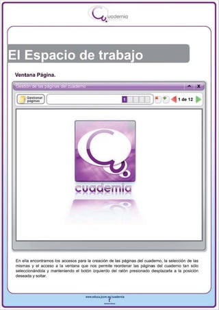 I
                                            .....'U uodernia
                                                    •




El Espacio de trabajo
 Ventana Página.

                                                                                                  x
      I G~~ionar
     , pagln;ls
                   (
                       .                                        DOOOO) X +          <iIII lde12   ~




                                                                -
 En ella encontramos los accesos para la creación de las páginas del cuaderno , la selección de las
 mismas y el acceso a la ventana que nos permite reordenar las páginas del cuaderno tan sólo
 seleccionándola y manteniendo el botón izquierdo del ratón presionado desplazarla a la posición
 deseada y soltar.




                                      www.edUCI.Jccm.e~CUl dern ia



                                                   --
 