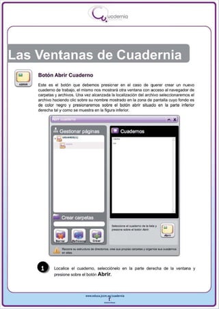 I
                                               .....'U uodernia
                                                       •




Las Ventanas de Cuadernia
         Botón Abrir Cuaderno
 ABRIR   Este es el botón que debemos presionar en el caso de querer crear un nuevo
         cuaderno de trabaj o, el mismo nos mostrara otra ventana con acceso al navegador de
         carpetas y archivos . Una vez alcanzada la localización del archivo seleccionaremos el
         archivo haciendo elie sobre su nombre mostrado en la zona de pantalla cuyo fondo es
         de color negro y presionaremos sobre el botón abrir situado en la parte inferior
         derecha tal y como se muestra en la figu ra inferior.




                                                               5eleoclDne el aJ ademo de la lista Y   . ..
                                                                                                      ~
                                                               presione sobI'e el botón AbrIr.        L---.J
                                                                                                       Ab rir



                      RecomI su estrJClUra de d..ectorios. (n e sus prople.s carpetas y organice sus cuaderoos
                      en alas.




                  Localice el cuaderno. selecciónelo en la parte derecha de la ventana y
                  presione sobre el botón        Abrir.



                                        www.edUCI.Jccm.e~cuadernia



                                                      --
 