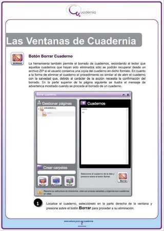 I
                                          .....'U uodernia
                                                   •




Las Ventanas de Cuadernia
    Botón Borrar Cuaderno
    La herramienta también permite el borrado de cuadernos , recordando al lector que
    aquellos cuadernos que hayan sido eliminados s610 se podrán recuperar desde un
    archivo ZIP si el usuario conserva una copia del cuaderno en dicho formato. En cuanto
    a la forma de eliminar el cuaderno el procedimiento es similar al de abrir el cuaderno
    con la salvedad que, debido al carácter de la acción necesita la confirmación del
    borrado. En la parte superior de la página siguiente se ilustra el mensaje de
    advertencia mostrado cuando se procede al borrado de un cuaderno .




                                                           ..




                                                       Seleoclooe el wademo de la lisia Y
                                                       pr~1one   sobre el botOn 6ofr8t.




               Recorra su estructura de dlfectorlos, cree sus propias carpetas y organice s.us w ademos




       •
               en das.



                 Localice el cuaderno, selecciónelo en la parte derecha de la ventana y
                 presione sobre el botón           Borrar para proceder a su eliminación .


                                    www.edUCI.Jccm.e~CUldernia



                                                  --
 