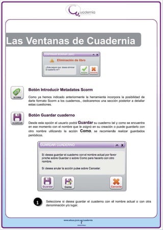 I
                                           .....'U uodernia
                                                   •




Las Ventanas de Cuadernia
                                                                 A   •



                            Eliminación de libro

                ¿E'1a MgIftI ql.Wl delGa elmlnar

                -""""""""


    Botón Introducir Metadatos Scorm
    Como ya hemos indicado anteriormente la herramienta incorpora la posibilidad de
    darle formato Scorm a los cuadernos. , dedicaremos una sección posterior a detallar
    estas cuestiones.


    Botón Guardar cuaderno
    Desde esta opción el usuario podrá Guardar su cuaderno tal y como se encuentra
    en ese momento con el nombre que le asignó en su creación o puede guardarlo con
    otro nombre utilizando la acción Como, se recomienda realizar guardados
    periódicos.


                                                                            ... X

             Si desea guardar el cuaderno con el nombre actual por favor
             pinche sobre Guardar o sobre Como para hacerlo con otro
             nombre.

             Si desea arlJlar la acción pulse sobre Cancelar.




              Guardar               Como                                 Cancelar




       •        Seleccione si desea guardar el cuaderno con el nombre actual o con otra
                denominación y/o lugar.




                                    www.edUCI.Jccm.e~CUldernia



                                                   --
 
