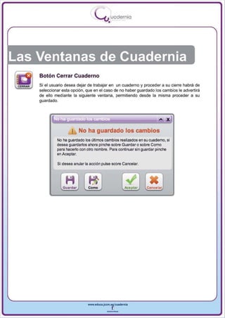 I
                                   .....'U uodernia
                                           •




Las Ventanas de Cuadernia
    Botón Cerrar Cuaderno
    Si el usuario desea dejar de trabajar en un cuaderno y proceder a su cierre habrá de
    seleccionar esta opción, que en el caso de no haber guardado los cambios le advertirá
    de ello mediante la siguiente ventana, permitiendo desde la misma proceder a su
    guardado.




                           No ha guardado los cambios
             No ha guardado los últimos cambios realizados en su cuaderno, si
             desea guardar10s ahora pinche sobre Guardar o sobre Como
             para hacer10 con otro nombre. Para continuar sin guardar pinche
             en Aceptar.

             Si desea anular la acción pulse sobre Cancelar.




                Guardar        Como                  keptar     Cancelar




                              www.edUCI.Jccm.e~CUldernia



                                          --
 