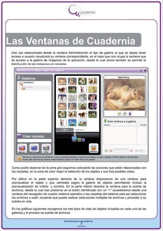 I
                                                             .....'U uodernia
                                                                      •




Una vez seleccionada desde la ventana Administración el tipo de galería al que se desea tener
acceso e usuario visualizará su ventana correspondiente, en el caso que nos ocupa la ventana que
da acceso a la galería de imágenes de la aplicación, desde la cual ahora también se permite la
rlislrihlJdón   nA I¡:¡s imAop.nf!s p.n (,.l'lrop.t¡:¡s .


     mGestionar
     •    UIUAIUO( l J




                                                                                                  •   Subir archivos a la galerla.




                                                                                                   ~ ~ rl---'I O
                                                                                                                                     •
         Reoorra so estructura de dredOtlos, eree su, propia, carpeta. y ~nke sus objetos In elBs. A,gt. y eIin'ine   ~.   IIIs carpetas.
         Puede ""'bor arc:llM:ts de menerll "..slvlll cflde 111 opeIOn de ·Surw areWo ' " 0II1ettl1"


Como podrá observar en la zona gris seguimos colocando las acciones que están relacionadas con
las carpetas , en la zona de color negro la selección de los objetos y sus tres posibles vistas.

Por último en la parte superior derecha de la ventana disponemos de una ventana para
previsualizar el objeto y que cambiará según la galería de objetos permitiendo incluso la
previsualización de vídeos y sonidos. En la parte inferior derecha la ventana para la subida de
archivos, desde la cual tras presionar en el botón identificado con un "+" accederemos desde una
ventana del navegador de nuestro sistema operativo a las carpetas del sistema para así seleccionar
los archivos a subir, recuerde que puede realizar selecciones múltiples de archivos y proceder a su
subida en cola .

En los gráficos siguientes recogemos los tres tipos de vista de objetos incluidos en cada una de las
galerías y el proceso de subida de archivos.

                                                      www.edUCI.Jccm.e~CUl dern il



                                                                     --
 