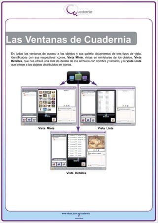 I
                                           .....'U uodernia
                                                   •




En todas las ventanas de acceso a los objetos y sus galería disponemos de tres tipos de vista ,
identificados con sus respectivos iconos, Vista Minis, vistas en miniaturas de los objetos , Vista
Detalles, que nos ofrece una lista de detalle de los archivos con nombre y tamaño, y la Vista Lista
que ofrece a los objetos distribuidos en iconos.




                                                                                      •   •


                                                                                              ..
                    Vista Minis                                        Vi sta Lista
                             ===
                                             -'-
                                             -_... --
                                             ---"
                                             -.-.- --
                                                 '-
                                                 ' -
                                             - '-
                                                                   .   ..
                                          Vista D etalles




                                      www.edUCI.Jccm.e~CUldernia



                                                  --
 
