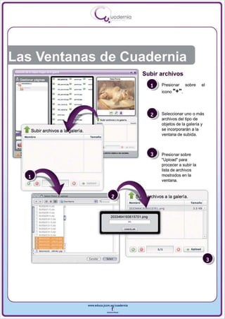 1
                                                            .....'U
                                                                       uodernia
                                                                   •




                                                                                               Subir archivos
                     ~.


                     . . . . -. .... 101
                                            -.•
                                            -..
                                            _     •                                                    Presionar       sobre     el
                                            _
                     __v

                                                  "

                     -.- • -.
                     __ v                                                                              icono   11+".
                     .
                     ~ .




                     ,...........
                 -                                                                                     Seleccionar uno o más



~ Subir archivos a I
                                                                                           -           archivos del tipo de
                                                                                                       objetos de la galería y
                                                                                                       se incorporarán a la
                                                                                                       ventana de subida .
Nombre                                                 'fIImallo




                                                                   -_ -    ....
                                                                                  •   •
                                                                                                       Presionar sobre
                                                                                                       "Upload" para
                                                                                                       proceder a subir la
                                                                                                       lista de archivos



                                                  .'--
                                                                                                       mostrados en la
                                                                                                       ventana.
                                           el


    E8 , 11   _;al       .lsai_                           :I
                                                                                                 rchiva, a la galeria.

                                                                                                                          3.5 K8


                                                                       2033464193615701 .png
                                                                                          ft




                                                                                           ~~   L ", :::J       el ( . u, •• ,     I




                                                      www.edUCI.Jccm.e~CUldernia



                                                                   --
 