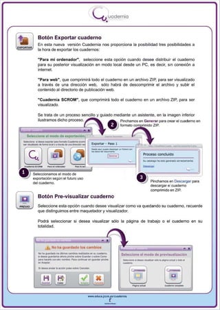 I
                                                                       .....'U uodernia
                                                                               •

             Botón Exportar cuaderno
             En esta nueva versión Cuadernia nos proporciona la posibilidad tres posibilidades a
             la hora de exportar los cuadernos :

             "Para mi ordenador", seleccione esta opción cuando desee distribuir el cuaderno
             para su posterior visualización en modo local desde un pe , es decir, sin conexión a
             internet.

             "Para web" , que comprimirá todo el cuaderno en un archivo ZIP, para ser visualizado
             a través de una dirección web, sólo habrá de descomprimir el archivo y subir el
             contenido al directorio de publicación web.

             "Cuadern ia SCROM " , que comprimirá todo el cuaderno en un archivo ZIP, para ser
             visualizado.

             Se trata de un proceso sencillo                               guiado mediante un asistente, en la imagen inferior
             ilustramos dicho pn)c"sc) . • ~                                              Pinchamos en Generar para crear el cuaderno en
                                                                                          formalo~o ZIP.




                                                                                                ~t
   Seleccione el modo de

_~dlbmllocIIol"""'dI .
                                                 ~~,~.§~
SIIIIoc:ioIw ti cIIAa a¡lQI1If pwa loO'maIo c;;,.....

                                                                        _-
                                                                      Exportar · Paso 1

                                                                      ... . _----~-.~~-.-.--­
                                                                      ~--'----
                                                                         ...
(SJ ~
                                                                                                         -
                                                                               1c._.. 1                  Proceso conduldo


                      P....... -


        Seleccionamos el modo de
        exportación según el futuro uso
        del cuaderno.                                                                                          Pinchamos en Descargar para
                                                                                                               descargar el cuaderno
                                                                                                               comprimido en ZIP.
             Botón Pre-visualizar cuaderno
             Seleccione esta opción cuando desee visualizar como va quedando su cuaderno, recuerde
             que distinguimos entre maquetador y visualizador.

             Podrá seleccionar si desea visualizar sólo la página de trabajo o el cuaderno en su
             totalidad.




                      I       No ha guardado los cambios
             No Ia ~rd9do I::os illlimos cambKos realizados en su cvademo.
             si dMea gualdallOs 8htr8 pinCtIe sobre Guarda< o sobre Como
                                                                                          Seleccione el modo de previsualización
             peora ~ cxonOlrO nombre. PiIOra CCOflUlUlOr singuardcor pond'oe                                                           !(Ido"
             ~_           .




                                                                                           -... ti
                                                                                           ~         cIIAa __ ar tao .. ~ lO;aJiOI o


             Si de$iIOl iIOrUar .. eocioIn p!A$iIO sobre c.nceIiIOr




                                                                                                ._-
                                                                 www.educa.jcem.es..cu.dernia

                                                                              --
 