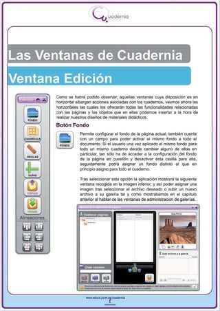 I
                                    .....'U uodernia
                                           •




Las Ventanas de Cuadernia

           Como se habrá podido observar, aquellas ventanas cuya disposición es en
           horizontal albergan acciones asociadas con los cuadernos, veamos ahora las
           horizontales las cuales los ofrecerán todas las funcionalidades relacionadas
           con las paginas y los objetos que en ellas podemos insertar a la hora de
           realizar nuestros diseños de materiales didácticos.

           Botón Fondo
                       Permite configurar el fondo de la página actual , también cuenta
                       con un campo para poder activar el mismo fondo a todo el
                       documento. Si el usuario una vez aplicado el mismo fondo para
                       todo un mismo cuaderno decide cambiar alguno de ellos en
                       particular, tan sólo ha de acceder a la configuración del fondo
  REGLAS
                       de la página en cuestión y desactivar esta casilla para ella ,


  ofF
                       seguidamente podrá asignar un fondo disti nto al que en
                       principio asigno para todo el cuaderno.
  GuiAS
                       Tras seleccionar esta opción la aplicación mostrará la siguiente
                       ventana recogida en la imagen inferior, y así poder asignar una
                       imagen tras seleocionar el archivo deseado o subir un nuevo
                       archivo a su galería tal y como mostrábamos en el capitulo
                       anterior al hablar de las ventanas de administración de galerías.



                                                    -   -
                                t   ,




                       Ir. Gestionar páglllas




                                                                   -                              -
                                                                  t   &.cIIr ___ ... gIIIri • •




                                                                   -,-_...-
                           www.edUCI.Jccm.e~CUlderni.



                                          --
 