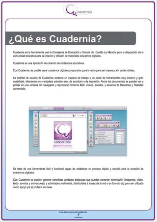 I
                                                   .....'U uodernia
                                                           •




¿Qué es Cuadernia?
Cuadernia es la herramienta que la Consejería de Educación y Ciencia de Castilla La Mancha pone a disposición de la
comunidad educativa para la creación y difusión de materiales educativos digitales.

Cuadernia es una aplicadón de creación de contenidos educativos.

Con Cuademia, es posible crear cuadernos digitales preparados para la red o para ser impresos sin perder nitidez.

La interfaz de usuario de Cuademia contiene un espacio de trabajo y un panel de herramientas muy intuitivo y gran
usabilidad, ofreciendo una verdadera solución web, de escritorio y de impresión. Ahora los documentos se pueden ver y
probar en una ventana del navegador y reproducen ficheros flash, videos, sonidos, y escenas de Descartes y Realidad
aumentada.




                                                        ... ..     , ,




Se trata de una herramienta fácil y funcional capaz de establecer un proceso rápido y sencillo para la creación de
cuadernos digitales.

Con Cuadernia se pueden generar completas unidades didácticas que pueden contener información (imágenes, video,
texto, sonidos y animaciooes) y actividades multimedia, distribuibles a través de la red o en formato zip para ser utilizada
como apoyo por el profesor en clase.




                                           www.educa.jccm.es/cuedernla


                                                          --
 