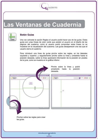 I
                                   .....'U uodernia
                                            •




Las Ventanas de Cuadernia
        Botón Guías

        Una vez activada la opción Reglas el usuario podrá hacer uso de las guías. Estas
        guías son unas líneas de color verde que asisten al usuario en el diseño de las
        páginas del cuaderno , como el usuario podrá comprobar estas lineas no se
        muestran en la visualización del cuaderno. Las guías desaparecen una vez que el
        usuario cierra el cuaderno.

        Para introducir una línea de guías pinche sobre las reglas, en los laterales
        izquierdo y superior, y seguidamente pinche sobre la línea y arrástrela hasta la
        posición deseada , sobre la línea aparecerá información de la posición en pixeles
        de la guia, como se muestra en la gráfica inferior.


                                                    Pinche sobre la línea y podrá
                                                    arrastrarla hasta  la posición
                                                    deseada .

                                                                                                   ,
                                 + ... .... ..,
                                                                -=--=-==,., lIT1 a ·   + ... .... ..,




                   -
                   ''0



                         •




    Pinchar sobre las reglas para crear
    las guías.




                              www.edUCI.Jccm.e~CUldernia



                                           --
 